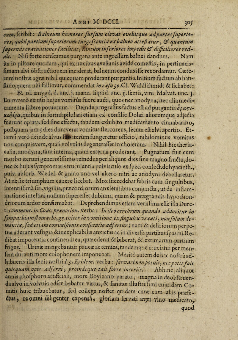 P5 cum, fcribit: Balneum humores furfwn elevat evehit que adpartesfaperto¬ res, quod partium fuperiorum turgefccntia ex balneo atteflatur, & quantum fupernas evacuationes facilitat, Tantum inferiores impedit & difficilwres red¬ dit. Nifi. forte cenfeamus purgatis ante ingreffum balnei dandum. Nam ita in piftore quodam, qui ex nucibus avellanis avide comedis, in pertinacis* fimam alvi ohdru&ionem inciderat, balneum conduxide recordamur. Cete¬ rum nodrae agras nihil quicquam proderant purgantia.Initium fadum ab hau- ftu!o,quem nifi fallimur, commendat in cafuqo.QX. Waldfchmidt & dehabet: Bl. ol. amygd. d. unc. j. rnann. iiquid. unc. jj. femis, vini Malvat. unc. j. Enimvero ex ufu hujus vomitus fuere audi, quos nec anodyna, nec alia medi* camenta fidere potuerunt. Deinde progredus fadus ed ad purgantia xajefamnibus in forma pilnlari etiam ex condlio Dolaei aliorumquc adjeda fuerunt opiatadeddneelfedu, tandem exhibito medicamento cinnabarino, podquam jam 5 dies duraverat vomitus dercoreus, fecuta ed alvi apertio. Et¬ iam d vero deinde alvus d$© iterum fungeretur officio, nihilominus vomitus non conquievere, quad volvulus degeneradet in choleram. Nihil hic theria- calia, anodyna, tam interna, quam externa proderant. Pugnatum fuit cum morbo iterum generoddimis remediis per aliquot dies dne magno frudu,do¬ nec <Sc hujus fymptomatis truculentia pulvisculo ex fpec. confed.de hyacinth., pitlv. abforb. Wedel & grano uno vel altero nitri ac anodyni debellaretur. At ne dc triumphum canere licebat. Mox fuccedcbat febris cum dngultihus, intentidima dti,vigiliis,praecordiorum anxietatibus conjunda, ut de inflam¬ matione intedini nullum fupereffiet dubium, quam & praegrandis hypochon¬ driorum ardor confirmabat. Deprehendimus etiam veriffima ede illa Dure- ti comment. in Coac.prsnoiion. verba: In ileo cerebrum quando adducitur in fympaihiamft omachi,gravi ter in vomitione exjtngultu vexati, nonfolum de¬ mentia, fed etiam convulfioms confecutio adfertur.; nam & delirioru m perpe¬ tua aderant vedigia ^inexplicabilis anxietas ac in diverds partibus fpasmi.Re- dibat impotentia continendi ea, quae ederat & biberat, & extimarum partium frigus. Urinae mingebantur paucae ac tenues, tandemque cruciatui per men- fem duranti mors Colophonem imponebat. Merito autem de hac noftra ad¬ hibueris illa fenis nodri /.y, Epidem. verba : fervar i non potuit, necpotis fuit quicquam opis adferri, proinde que tali forte interiit. Abhinc aliquot annis phofphoro artificiali, more Boyleano parato, magna in deobdruen- da alvo involvulo adferibebatur virtus, & fanitas iliuftrifdmi cuju dam Co¬ mitis huic tribuebatur, fed collega noder quidam curae cum aliis prrefe- &us, re omni diligenter expensa, gloriam fervati aegri yino medicato,; quod