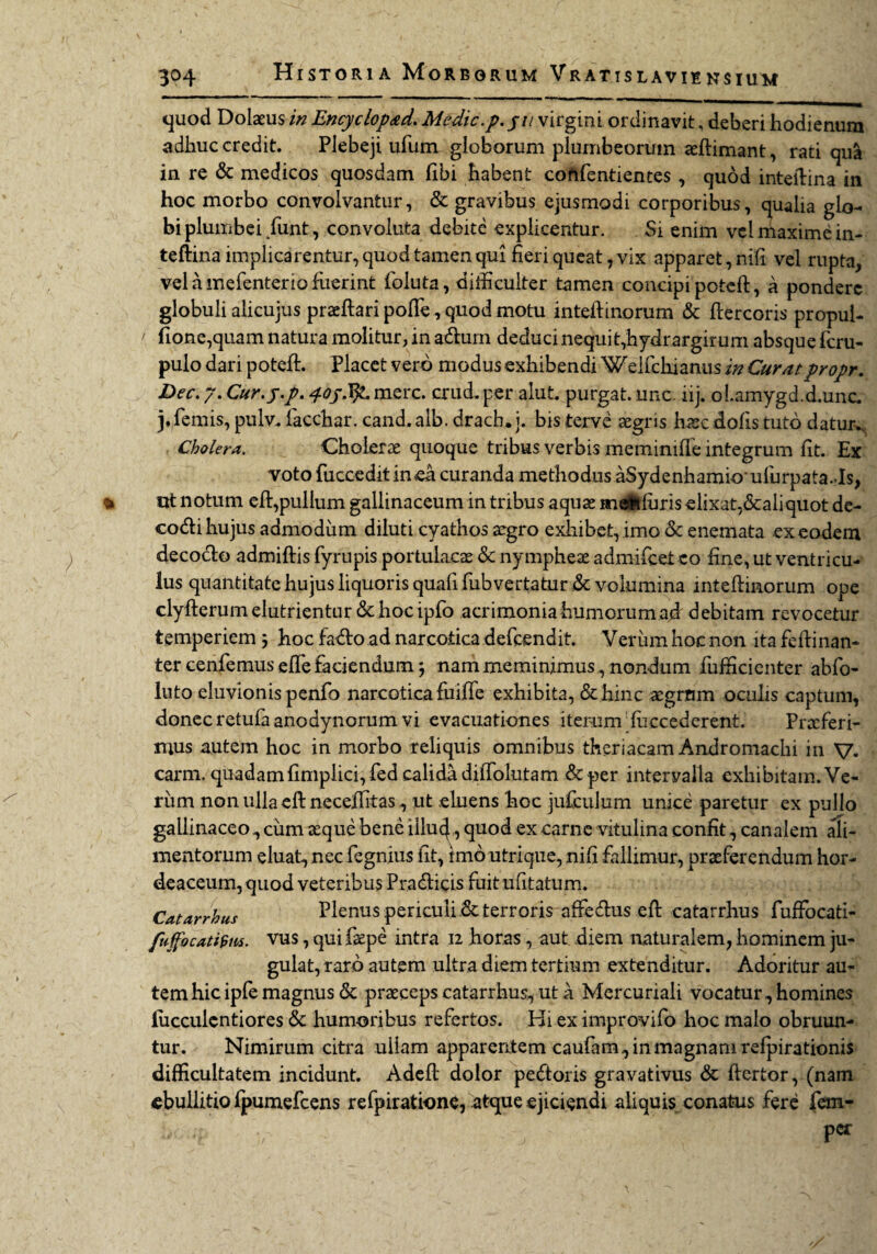 quod Dolaeus in Encyclop&d. Medie.p. pu virgini ordinavit, deberi hodienura adhuc credit. Plebeji ufunv globorum plumbeorum aeftimant, rati qu& in re & medicos quosdam fibi habent cohfentientes, quod inteftina in hoc morbo convolvantur, & gravibus ejusmodi corporibus, qualia glo¬ bi plumbei /unt, convoluta debite explicentur. Si enim vel maxime in¬ teftina imphearentur, quod tamen qui fieri queat, vix apparet, nili vel rupta, vel a mefenterio fuerint foluta, difficulter tamen concipi poteft, a pondere globuli alicujus praeftaripofte, quod motu inteftinorum & ftercoris propul- fione,quam natura molitur, in adum deduci nequit,hydrargirum absque feru- pulo dari poteft. Placet vero modus exhibendi WeKckiarms in Curatpropr. Dec. 7. Cur. j.p. 4-oj.fy. mere. crud. per aiut. purgat, unc. iij. olamygd.d.unc. j.femis, pulv.. iacchar. cand.alb. dracb.i. bisterve aegris haec dolis tuto datur., Cholera. Cholerae quoque tribus verbis memimfle integrum fit. Ex voto fuccedit in ea curanda methodus aSydenhamioufurpata.Js, utt notum eft,pullum gallinaceum in tribus aquae meitfuris elixat,&a!iquot de- codi hujus admodum diluti cyathos aegro exhibet, imo & enemata ex eodem decocto admiftis fyrupis portulacae & nympheae admifeeteo fine, ut ventricu¬ lus quantitate hujus liquoris quali rubvertatur de volumina inteftinorum ope clyfterum elutrientur <3t hoc ipfo acrimoniahumorumad debitam revocetur temperiem j hoc fado ad narcotica defeendit. Veriim hoc non ita feftinan- ter cenfemus efte faciendum j nam meminimus , nondum fufficienter abfo- luto eluvionis penfo narcotica fuifie exhibita, & hinc aegrum oculis captum, donec retufaanodynorum vi evacuationes iterum fuccederent. Proderi¬ mus autem hoc in morbo reliquis omnibus theriacam Andromachi in V. carm. quadamfimplici,fed calida diffolutam &per intervalla exhibitam. Ve¬ rum non ulla eft neceffitas, ut eluens hoc jufculum unice paretur ex pullo gallinaceo, cum aeque bene illuc}, quod ex carne vitulina confit, canalem ali¬ mentorum eluat, nec fegnius fit, imo utrique, nili fallimur, praeferendum hor¬ deaceum, quod veteribus Fradicis fuit ufitatum. Catarrhus Plenus periculi Se terroris afredus eft catarrhus fuffocati- fuffocatifim. vus, qui faepe intra 12 horas , aut diem naturalem, hominem ju¬ gulat, raro autem ultra diem tertium extenditur. Adoritur au¬ tem hic ipfe magnus Se praeceps catarrhus, ut a Mercuriali vocatur, homines liicculcntiores Se humoribus refertos. Hi ex improvifo hoc malo obruun¬ tur. Nimirum citra ullam apparentem caufam, in magnam refpirationis difficultatem incidunt. Adeft dolor pedoris gravativus Se ftertor, (nam ebullitio fpumefcens refpiratione, atque ejiciendi aliquis conatus fere fem-