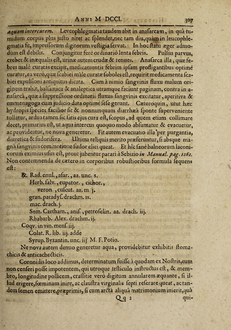 $<7 aquam intercutem. Levcophlegmatia tandem abit in anafarcam, in qua tu¬ midum corpus plus jufto nitet ac fplendet,nec tam diu,quam in leucophle¬ gmatia fit, imprelTorum digitorum veftigia fervat. In hoc ftatu aeger admo¬ dum eft debilis. Conjungitur fere ordinario lenta febris. Pulfus parvus, creber <5c inaequalis eft, urinae autem crudae & tenues. Anafarca illa, quae fe¬ bres male curatas excipit, medicamentis febrim ipfam profligantibus optime curatur, ea vero,quae fcabieimaie curatae foboles eft,requirit medicamenta fca- biei expuifioni antiquitus dicata. Cum a nimio fangvinis fluxu malum ori¬ ginem trahit, baifamica & analeptica utramque faciunt paginam, contra in a- nafarca,quseafuppreilloneordinarii fluxus fangvinis excitatur,aperitiva & emmenagoga cum judicio data optime fefe gerunt. Caeteroquin, utut haec hydropis Ipecies facilior fit & nonnunquam diarrhaea lponte fuperveniente tollatur, ardua tamen fidatis ejus cura efl, fcopus, ad quem etiam collimare decet, primarius eft, ut aqua intercus quoquo modo abfumatur & evacuetur, ac provideatur, ne nova generetur. Fit autem evacuatio illa ’per purgantia, diuretica & fudorifera. Ultima reliquis merito praeferuntur, fi absque ma¬ gna fangvinis commotione fudor elici queat. Et hic fane balneorum laconi¬ corum eximius ufus eft, prout jubentur parari a Sebizio in Manual. pag. 1262* Non contemnenda de caetero in corporibus robuftioribus formula fequens jeft: • - y Rad. enul., afar., aa. unc. s. Herb. falv., eupator., cichor., veron. ,cufcut. aa. rn. 3. gran. paradyf. drachm. is. mac. drach. j. Sem. Cartham., anif ,petrofelin. aa. drach* iij. Rbabarb. Alex, drachm. ij. Coqv. in vin. menf iij. Colat. R.lib. iij. adde Syrup.Byzantin.unc. iij' M. F. Potio. Ne nova autem denuo generetur aqua, providebitur exhibitis ftoma- chicis & anticachecfticis. Coronidis loco addimus, determinatum ftiifte a quodam ex Noftris,eum non cenferipofte impotentem, qui utroque tefticulo inftru&useft, & mem¬ bro, longitudine pollicem, craflitie vero digitum annularem aequante, fi il¬ lud erigere,foeminam inire, ac clauftra virginalis fepti referare queat, ac tan¬ dem femen emittere,praeprimis, fi cum arda aliqua matrimonium inierit,qua Qj[ 2 qui-