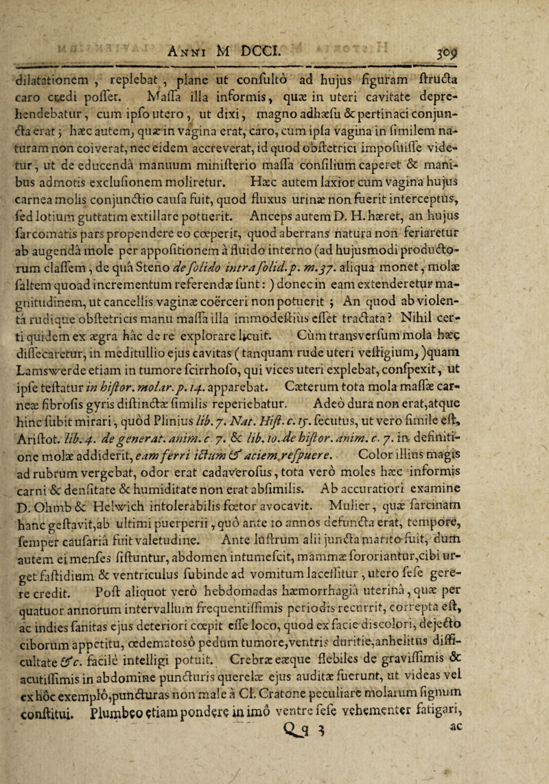 3°9 dilatationem , replebat , plane ut confulto ad hujus figuram ftruda caro ccedi pofler. Mafla illa informis, quas in uteri cavitate depre¬ hendebatur, cum ipfo utero , ut dixi, magno adhsefu & pertinaci conjirn- da erat $ haec autem, quas in vagina erat, caro, cum ipfa vagina in fimilem na¬ turam non coiverat, nec eidem accreverat, id quod obfletrici impofnifle vide¬ tur, ut de educenda manuum minifterio mada confilium caperet & mani¬ bus admotis exclufionem moliretur. Hasc autem laxior cum vagina hujus carnea molis conjundio caufa fuit, quod fluxus urinae non fuerit interceptus, fed lotium guttatim extillare potuerit. Anceps autem D. H. haeret, an hujus farcomatis pars propendere eo coeperit, quod aberrans natura non feriaretur ab augenda mole per appofitionem a fluido interno (ad hujusmodi produdo- rum claflem, de qua Steno defolido intra folid.p. m.37. aliqua monet, molae faltem quoad incrementum referendae funt: ) donec in eam extenderetur ma¬ gnitudinem, ut cancellis vaginae coerceri non potuerit j An quod ab violen¬ ta rudique obftetricis manu mafla illa immodefniis cflet tradata ? Nihil cer¬ ti quidem ex aegra hac de re explorare Ucuit. Cum transverfum mola haec diflecaretur, in meditullio ejus cavitas (tanquam rude uteri vefligium, )quam Lamswerde etiam in tumore fcirrhofo, qui vices uteri explebat, confpexit, ut ipfe teflatur in hiftor. molar.p. 14. apparebat. Caeterum tota mola maffae car¬ neae fibrofis gyris diflindae fimilis reperiebatur. Adeo dura non erat,atque hinc fubit mirari, quod Plinius lib. 7. Nat.Hifi. c. ij. fecutus, ut vero flmile efl, Ariftot. lib. 4. de generat, anim.c. 7. Sc lib. 10.de hiftor. anim.c. 7. in definiti¬ one molae addiderit, eam ferri icium & aciemjrefpuere. • Color illius magis ad rubrum vergebat, odor erat cadaverofus, tota vero moles haec informis carni & denfltate & humiditate non erat abflmilis. Ab accuratiori examine D. Ohmb& Helwicb intolerabilis fcetor avocavit. Mulier, quae farci nam hanc geftavit,ab ultimi puerperii, quo ante 10 annos defunda erat, tempore, femper caufaria fuit valetudine. Ante Idftrum alii junda marito fuit, dum autem ei menfes flftuntur, abdomen intumefcit, mammae fororiantur,cibi ur¬ get faftidmm & ventriculus fubinde ad vomitum laedatur , utero fefe gere¬ re credit. Pofl aliquot vero hebdomadas haemorrhagia uterina, quae per quatuor annorum intervallum frequentifiimis periodis recurrit, correpta e A, ac indies fanitas ejus deteriori coepit cfle loco, quod ex facie discolori, dejedo ciborum appetitu, oedematoso pedum tumore,ventris duritie,anhelitus diffi¬ cultate facile intelligi potuit. Crebrae eaeque flebiles de graviflimis & acutiflimis in abdomine punduris querelae ejus auditae fuerunt, ut videas vel ex hoc exemplo,punduras non male a CL Cratone peculiare molarum fignum conditui. Plumbeo diam pondere in imo ventre fefe vehementer fatigari, Qj q ac