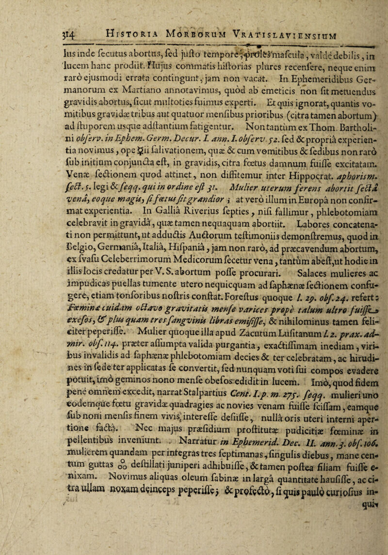 - — ------—w~~ ' 1 — —-- ■ ^ Ius inde fecutus abortus, fcd jufio temporcffi^krmafcula, valde debilis, in lucem hanc prodiit. Hujus commatis hillorias plures recenfere, neque enim raro ejusmodi errata contingunt, jam non vacat. In Ephemeridibus Ger¬ manorum ex Martiano annotavimus, quod ab emeticis non fit metuendus gravidis abortus, ficut multoties fuimus experti. Et quis ignorat, quantis vo¬ mitibus gravidae tribus aut quatuor menfibus prioribus (citra tamen abortum) ad fluporem usque aditantium fatigentur. Non tantum ex Thom. Bartholi¬ ni obferv. in Ephem. Germ. De cur. I ann. I. obferv, 32. fed 6c propria experien¬ tia novimus, ope §ii falivationem, quae & cum vomitibus &fedibus non raro fub initium conjuiida elt, in gravidis, citra foetus damnum fuiffie excitatam. Verne fedionem quod attinet, non diffitemur inter Hippocrat. aphorism. feff. 5. legi & feqq. qui in ordine eft 31. Mulier uterum ferens abortit fella vena, eo que magis, fifee tusfit grandior i at vero illum in Europa non confir¬ mat experientia. In Gallia Riverius fepties y nifi fallimur, phlebotomiam celebravit in gravida, quae tamen nequaquam abortiit. Labores concatena¬ ti non permittunt, ut addudis Audorum teflimoniis demonfiremus, quod ia Belgio, Germania, Italia, Hifpania, jam non raro, ad praecavendum abortum, cx fvafu Celeberrimorum Medicorum fecetur vena, tantum abefi,ut hodie in illis locis credatur per V. S. abortum polle procurari. Salaces mulieres ac impudicas puellas tumente utero nequicquam ad faphaenae fedionem confit* gere,etiamtonforibusnoftrisconflat.Foreftus quoque /. zp. obf.24. refert; F(smina cuidam 0 Et avo gravitatis menfe varices prope talum ultro fuiffe « ex efos, & plus quam tresfangv inis libras emifijfe, Sc nihilominus tamen feli¬ citer peperiffe. Mulier quoque illa apud Zacutum Lufitanum /. 2. prax. ad- mir. ohf 114. praeterafiumptavalida purgantia, exadiffimam inediam, viri¬ bus invalidis ad faphaenae phlebotomiam decies & ter celebratam, ac hirudi¬ nes in fede ter applicatas (e convertit, fed nunquam voti fui compos evadere potuit, imo geminos nono menfe obefos edidit in lucem. Imd, quod fidem pene omnem excedit, narrat Stalpartius Cent. Lp. m. 27/. feqq. mulieri uno eodemque foetu gravida quadragies ac novies venam fmffe fciffiam, eamque fub noni meiifis finem vivis; interelfe defiiffe, nulla oris uteri interni aper¬ tione fada. Nec majus praefidium proliitutae pudicitiae foemiiice in pellentibus inveniunt. ... Narratur m Ephemerid. Dec. II. ann.3. obfioS. mulierem quandam per integras tres feptimanas ,fmgulis diebus, mane cen¬ tum guttas 00 deftillati juniperi adhibuifjfe, & tamen poltea filiam fuifie e- nixam. Novimus aliquas oleum fabinae in larga quantitate haufiffie, ac ci¬ tra vfilatn uo^am deinceps peperifle) 6c ptQfedp ? fi quis pauld curiofius in-