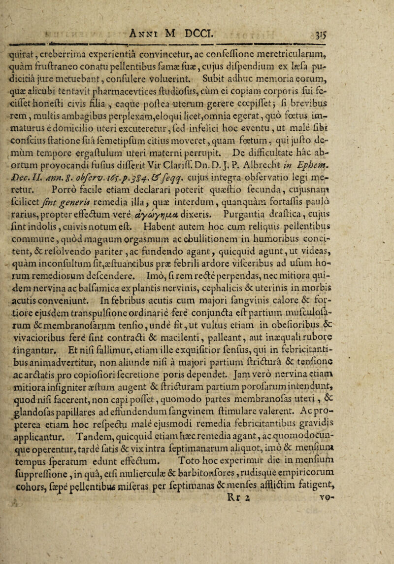 quirat, creberrima experientia convincetur, ac confeffione meretricularum, quam fruftraneo conatu pellentibus famae fuae, cujus difpcndium ex hefa pu¬ dicitia jure metuebant, confulere voluerint. Subit adhuc memoria eorum, quas alicubi tentavit pharmacevtices fludiofus, cimi ei copiam corporis fui fe- ciffet honeili civis filia , eaque poftea uterum gerere coepiffet} fi brevibus rem, multis ambagibus perplexam,eloqui licet,omnia egerat, quo foetus im¬ maturus e domicilio uteri excuteretur,fed infelici hoc eventu, ut male (Ibi confcius datione fuafemetipfum citius moveret, quam foetum, quijufto de¬ mum tempore ergaftulum uteri materni perrupit. De difficultate hac ab¬ ortum provocandi fufius diffierit Vir Ciarifl. Dn. D. ]. P. Albrecht in Ephem~ Dee. II. ann.%. obferv.i^.p.^S^^feqq* cujus integra obfervatio legi me¬ retur. Porro facile etiam declarari poterit quaedio fecunda, cujusnam icilicet fint generis remedia illa, quae interdum, quanquam fortaflis paulo rarius, propter effedum vere dyceyrjfjLct dixeris. Purgantia drafdca, cujus fint indolis, cuivis notum eft. Habent autem hoc cum reliquis pellentibus commune, quod magnum orgasmum ac ebullitionem in humoribus conci¬ tent, &refolvendo pariter ,ac fundendo agant, quicquid agunt,ut videas, quam inconfultum fit,aefl:uan‘tibus prae febrili ardore vifcenbus ad ufum ho¬ rum remediorum defcendere. Imo, fi rem rede perpendas, nec mitiora qui¬ dem nervina ac balfamica ex plantis nervinis, cephalicis & uterinis in morbis acutis conveniunt. In febribus acutis cum majori fangvinis calore & for¬ tiore ejusdem transpulfione ordinarie fere conjunda eft partium mufculofa- rum &membranofartim tenf!o,unde fit,ut vultus etiam in obefioribus 8c vivacioribus fere fint contradi & macilenti, palleant, aut inaequali rubore tingantur. Et nifi fallimur, etiam ille exqnifitior fentus, qui in febricitanti¬ bus animadvertitur, non aliunde nifi a majori partium dridura <3c tenfione acardatis pro copiodorifecretione poris dependet, jam vero nervina etiam mitiora infigniter aedum augent & driduram partium porofarum intendunt, quod nifi facerent, non capi poffiet, quomodo partes membranofas uteri, & glandofas papillares ad effundendum fangvinem dimulare valerent. Acpro- pterea etiam hoc refpedu male ejusmodi remedia febricitantibus gravidis applicantur. Tandem, quicquid etiam haec remedia agant, ac quomodocun- que operentur, tarde fatis & vix intra feptimanarum aliquot, imo & menfjum tempus (peratum edunt effedum. Toto hoc experimur die in mendum fuppreffione, in qua, etfi mulierculae & barbitonfores, rudisque empiricorum cohors, fcepe pellentibus miferas per feptimanas & menfes afflidim fatigent,