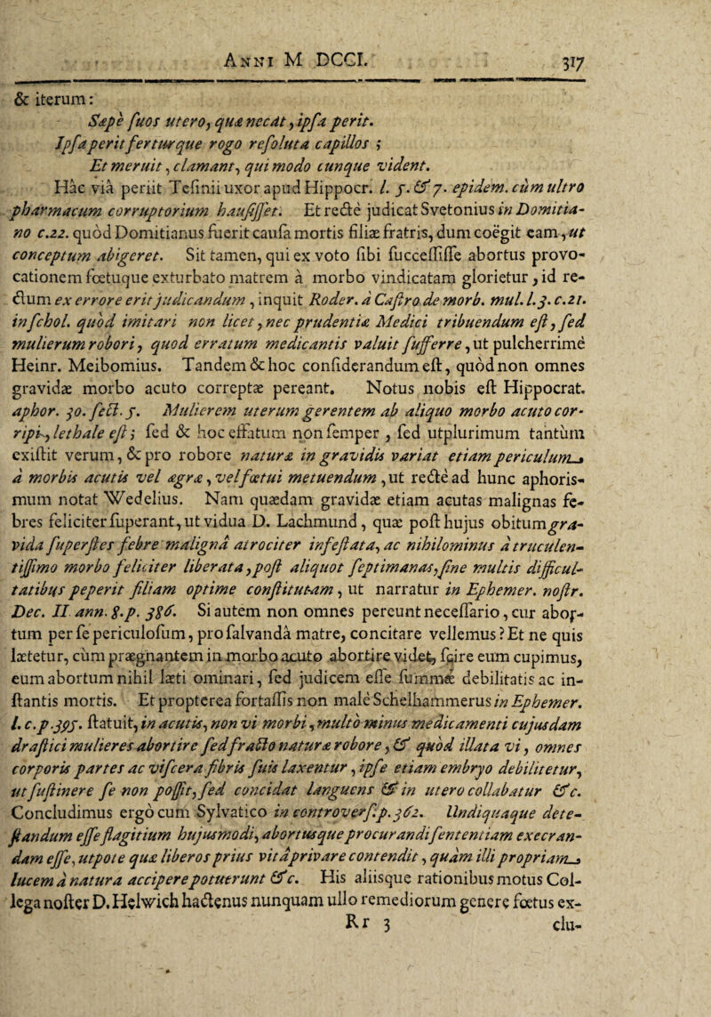 37 & iterum: Sape fuos utero, qua necdt, ipfia perit. Ipfia perit fertur que rogo refioluta capillos ; Et meruit ^clamant, qui modo cunque vident. Hac via periit Tefinii uxor apud Hippocr. /. /.£^7. epidem.citm ultro pharmacum corruptorium haufiffet. Et recfte judicat Svetoniusrw Domitia- no c.z2. quod Domitianus fuerit caufa mortis filiae fratris, dum coegit eam, ut conceptum abigeret. Sit tamen, qui ex voto fibi fucceffiffe abortus provo¬ cationem foetuque exturbato matrem a morbo vindicatam glorietur , id re- dum ex errore erit judicandum , inquit Roder. d Cafiro de morb. mul. l.j. c.zi. infchol. quod imitari non licet , nec prudentia Medici tribuendum eft j fed mulierum robori, quod erratum medicantis valuit fufferre, ut pulcherrime Heinr. Meibomius. Tandem & hoc confidcrandumelt, quod non omnes gravidae morbo acuto correptae pereant. Notus nobis eft Hippocrat. aphor. 30. feli. j. Mulierem ttterum gerentem ab aliquo morbo acuto cor- ripdylethale eft ,* fed «St hoc effatum nonfemper , fed utplurimum tantum exiffit verum, «Se pro robore natura in gravidis variat etiam periculum. d morbis acutis vel <egr<£ ,velfoctui metuendum, ut re&ead hunc aphoris- muni notat Wedelius. Nam quaedam gravidae etiam acutas malignas fe¬ bres feliciter fuperant, ut vidua D. Lachmund, quae poli hujus obitum gra¬ vida fuperjles febre maligna atrociter infeftata, ac nihilominus dtruculen- tifftmo morbo feliciter liberata ypoft aliquot feptimanas^fme multis dijftcul- tatibus peperit filiam optime conftitutam, ut narratur in Ephemer. noftr. Dec. II ann. g.p. jgd. Si autem non omnes pereunt neceffario, cur abof- tum per fepericulofum, profalvanda matre, concitare vellemus ?Et ne quis laetetur, cum praegnantem in morbo acuto abortire videt, fcire eum cupimus, eum abortum nihil laeti ominari, fed judicem efie fumrnse debilitatis ac in¬ itantis mortis. Et propterea fortaftis non male Schelhammerus in Ephemer. I. c.p.jpj. ffatuit, in acutis, non vi morbi, multo minus medicamenti cujusdam draftici mulieres abortire fedf rabio natura robore, & quod illata vi, omnes corporis partes ac vifcera fibris fuis laxentur, ipfe etiam embryo debilitetur, ut fuftinere fe non pofjit^fed concidat languens & in utero collabatur &c. Concludimus ergo cum Sylvatico in controverfip. 362. llndiquaque dete- jlandum ejfe flagitium hujusmodi, abortus que procurandifententiam exeeran- dam efie, utpote qua liberos prius vita privare contendit, qudm illi propriam. lucem d natttra accipere potuerunt & c. His aliisque rationibus motus Col¬ lega nofter D. Helwich ha&enus nunquam ullo remediorum genere foetus ex- R r 3 clu-