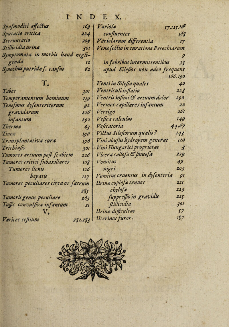Spafmodici affcffui 169 Sputat io critica 224 Sternutatio 209 Stillicidia urina 301 Symptomata in morbis haud negli- genda jz Synothusputrida f. caufus 6z T Tabes 301 Temperamentum hominum 139 Tenefmus dyfentericorum 92 gravidarum 216 infantum 292 Therma 63 Tinea 196 Transplantativa cura 196 Trichiajis 301 Tumores artuumpoft fcabiem 226 Tumores critici fubaxillares 108 Tumores lienis 126 hepatis izy Tumores peculiares circa os facrum B| |' 2$s Tumoris gentis peculiare 263 Tuffis convulfiva infantum 21 V, Varices tefiium 282.283 Variola ip.izy.id1 confluentes V8 Variolarum differentia 17 Venaf effio in curatione Pete chiarum 9 in febribus intermittentibus 33 apud Sileftos non adeo frequens i6d. 190 Venti in Silefla quales 40 Ventriculi inflatio 2z 8 Ventri* infimi & artuum dolor 290 Vermes capillares infantum 2 2 Vertigo 26t Vefica calculus 149 Veflcatoria 44^7 Viffus Silefiorum qualis ? 143 Vini abufus hydropem generat 120 Vini Hungarici proprietas 3 Vlcera callofa&fmuofla 229 Vomitus 49 nigri 203 Vomitus cruentus in dyfenteria 91 lirina copiofa tenues 221 chylofa 229 fupprejflo in gravidis 223 ftillicidia 301 Urina difficultas S7 Uterinus furor. 187