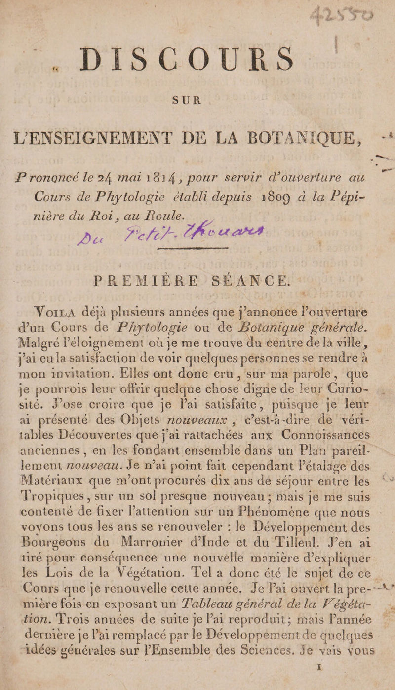 DISCOURS SUR L’ENSEIGNEMENT DE LA BOTANIQUE, Prononcé le 24 mai 1814 pour servir cVouverture au Cours de Phytologie établi depuis 1809 à la Pépi¬ nière du Roi j au Roule. c< ïcfry-- PREMIÈRE SÉANCE. VoiRA déjà plusieurs années que j’annonce l’ouverture d’un Cours de Phytologie ou de Botanique générale. Malgré l’éloignement où je me trouve du centre de la ville, j’ai eula satisfaction de voir quelques personnes se rendre à mon invitation. Elles ont donc cru , sur ma parole, que je pourrois leur offrir quelque chose digne de leur Curio¬ sité. J’ose croire que je Fai satisfaite, puisque je leur ai présenté des Objets nouveaux , c’est-à -dire de véri¬ tables Découvertes que j’ai rattachées aux Connoissances anciennes , en les fondant ensemble dans un Flan pareil¬ lement nouveau. Je n’ai point fait cependant l’étalage des Matériaux que m’ont procurés dix ans de séjour entre les Tropiques, sur un sol presque nouveau; mais je me suis contenté de fixer l’attention sur un Phénomène que nous voyons tous les ans se renouveler : le Développement des Bourgeons du Marronier cFInde et du Tilleul. J’en ai tiré pour conséquence une nouvelle manière d’expliquer les Lois de la Végétation. Tel a donc été le sujet de ce Cours que je renouvelle cette année. Je Fai ouvert la pre¬ mière fois en exposant un Tableau général delà Végéta¬ tion. Trois années de suite je Fai reproduit; mais l’année dernière je l’ai remplacé par le Développement de quelques idées générales sur l’Ensemble des Sciences. Je vais vous