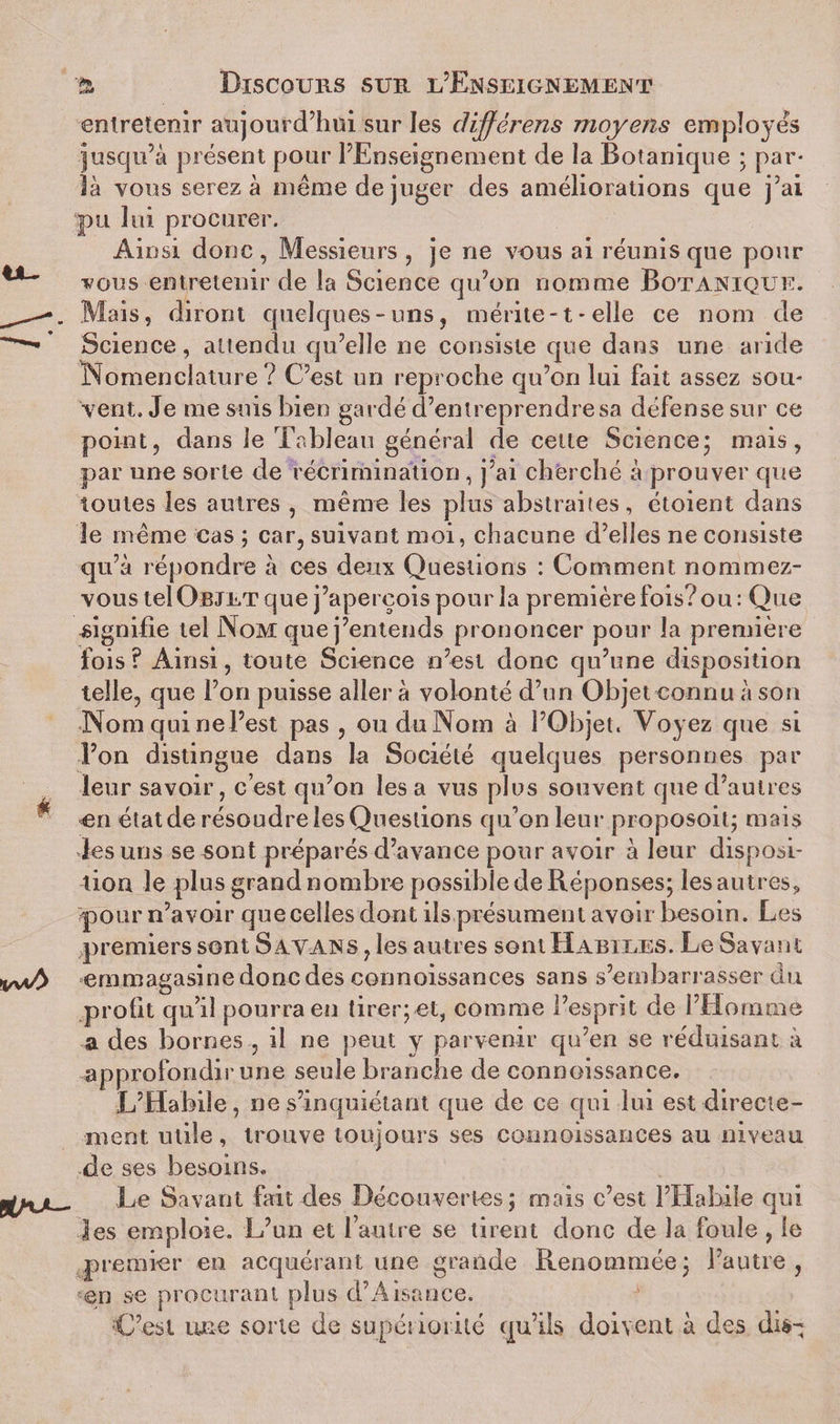 entretenir aujourd’hui sur les dijférens moyens employés jusqu’à présent pour l’Enseignement de la Botanique ; par¬ la vous serez à même de juger des améliorations que j’ai pu lui procurer. Ain si donc , Messieurs , je ne vous ai réunis que pour vous entretenir de la Science qu’on nomme Botanique. Mais, diront quelques-uns, mérite-1 - elle ce nom de Science, attendu qu’elle ne consiste que dans une aride Nomenclature? C’est un reproche qu’on lui fait assez sou¬ vent. Je me suis bien gardé d’entreprendre sa défense sur ce point, dans le Tableau générai de celte Science; mais, par une sorte de récrimination , j’ai cherché à prouver que toutes les autres , même les plus abstraites, étoient dans le même cas ; car, suivant moi, chacune d’elles ne consiste qu’à répondre à ces deux Questions : Comment nommez- vous tel Objet que j’aperçois pour la première fois? ou : Que signifie tel Nom que j’entends prononcer pour la première fois? Ainsi, toute Science n’est donc qu’une disposition telle, que l’on puisse aller à volonté d’un Objet connu à son Nom qui nel’est pas , ou du Nom à l’Objet. Voyez que si l’on distingue dans la Société quelques personnes par leur savoir, c’est qu’on lésa vus plus souvent que d’autres en état de résoudre les Questions qu’on leur proposoit; mais les uns se sont préparés d’avance pour avoir à leur disposi¬ tion le plus grand nombre possible de Réponses; lesautres, pour n’avoir que celles dont ils présument avoir besoin. Les premiers sont Satans , les autres sont Habiles. Le Savant emmagasine donc des connoissances sans s’embarrasser du profit qu’il pourra en tirer;et, comme l’esprit de I’Hormne a des bornes , il ne peut y parvenir qu’en se réduisant à approfondir une seule branche de connoissance. L’Habile, ne s’inquiétant que de ce qui lui est directe¬ ment utile , trouve toujours ses connoissances au niveau de ses besoins. Le Savant fait des Découvertes; mais c’est l’Hahiîe qui les emploie. L’un et l’autre se tirent donc de la foule , le premier en acquérant une grande Renommée; l’autre, en se procurant plus d’Aisance. C’est une sorte de supériorité qu’ils doivent à des dis-;
