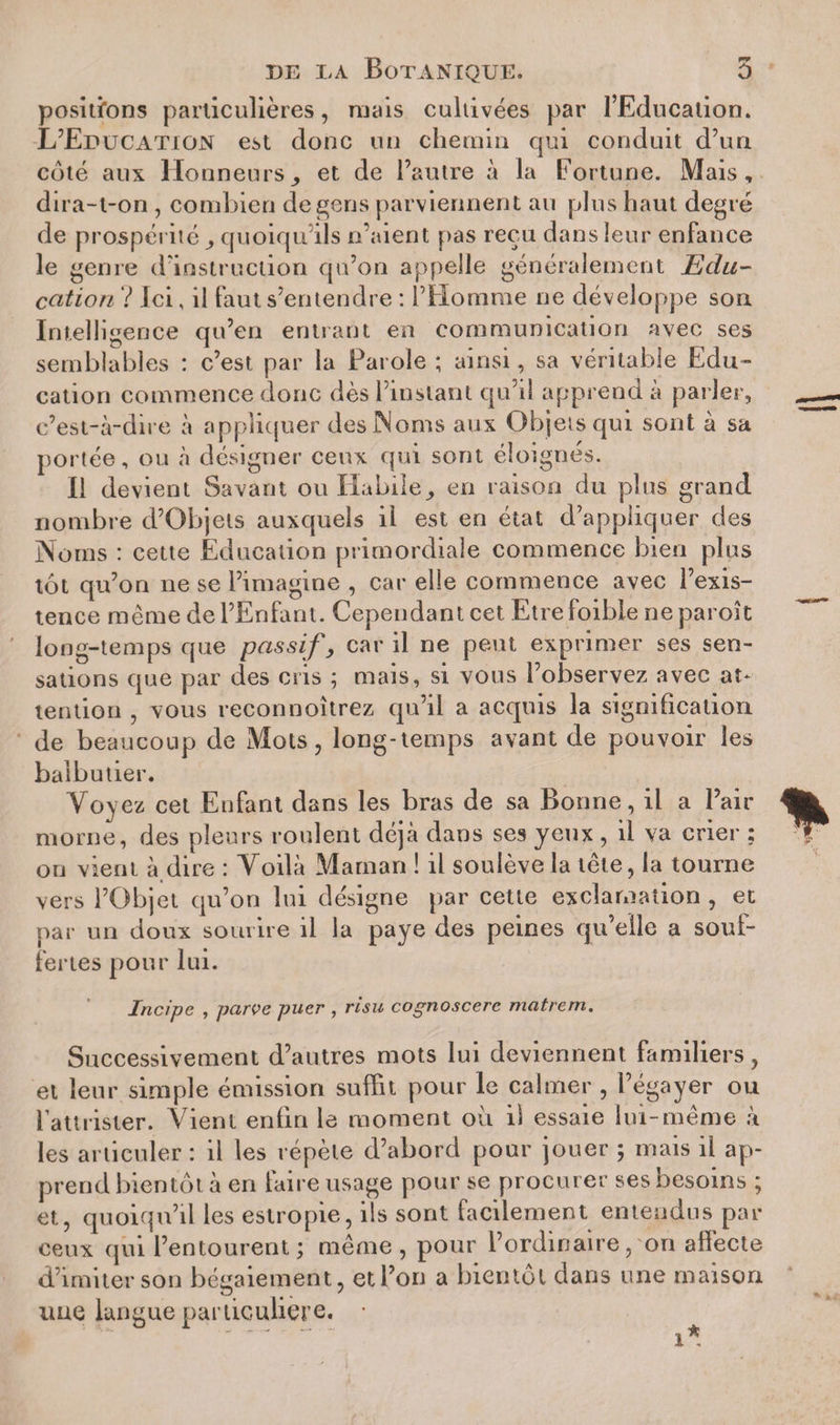 positions particulières, mais cultivées par l’Education. L’Education est donc un chemin qui conduit d’un côté aux Honneurset de l’autre à la Fortune. Mais, dira-t-on, combien de gens parviennent an plus haut degré de prospérité, quoiqu’ils n’aient pas reçu dans leur enfance le genre d’instruction qu’on appelle généralement Edu¬ cation ? Ici, il faut s’entendre : l’Homme ne développe son Intelligence qu’en entrant en communication avec ses semblables : c’est par la Parole ; ainsi, sa véritable Edu¬ cation commence donc dès l’instant qu’il apprend à parier, c’est-à-dire à appliquer des ÎNoms aux Objets qui sont à sa portée, ou à désigner ceux qui sont éloignés. Il devient Savant ou Habile, en raison du plus grand nombre d’Objels auxquels il est en état d’appliquer des Noms : cette Education primordiale commence bien plus tôt qu’on ne se l’imagine , car elle commence avec l’exis¬ tence même de l’Enfant. Cependant cet Etrefoible neparoît long-temps que passif, car il ne peut exprimer ses sen¬ sations que par des cris ; mais, si vous l’observez avec at¬ tention , vous reconnoîtrez qu’il a acquis la signification de beaucoup de Mots, long-temps avant de pouvoir les balbutier. Voy ez cet Enfant dans les bras de sa Bonne, il a Pair morne, des pleurs roulent déjà dans ses yeux , il va crier ; on vient à dire : Voilà Maman ! il soulève la tête, la tourne vers l’Objet qu’on lui désigne par cette exclamation , et par un doux sourire il la paye des peines qu’elle a souf¬ fertes pour lui. Incipe , parve puer , risu cognoscere matrem. Successivement d’autres mots lui deviennent familiers, et leur simple émission suffit pour le calmer , l’égayer ou l’attrister. Vient enfin le moment ou il essaie lui-même à les articuler : il les répète d’abord pour jouer ; mais il ap¬ prend bientôt à en faire usage pour se procurer ses besoins ; et, quoiqu’il les estropie, ils sont facilement entendus par ceux qui l’entourent; même, pour l’ordinaire, on affecte d’imiter son bégaiement, et l’on a bientôt dans une maison ime langue particulière. •