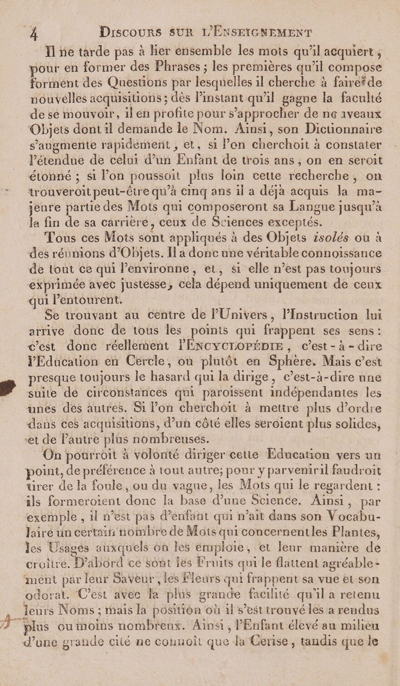 Il ne tarde pas à lier ensemble les mois qu’il acquiert 5 pour en former des Phrases ; les premières qu’il compose forment des Questions par lesquelles il cherche à faire^de nouvelles acquisitions; dès l’instant -qu’il gagne la faculté de se mouvoir, il en profite pour s’approcher de ne iveaux Objets dont il demande le Nom. Ainsi, son Dictionnaire s’augmente rapidement et, si l’on cherchent à constater l’étendue de celui d’un Enfant de trois ans, on en seroit étonné ; si l’on poussoit plus loin cette recherche , on irouveroitpeut-être qu’à cinq ans il a déjà acquis la ma¬ jeure partie des Mois qui composeront sa Langue jusqu’à la fin de sa carrière, ceux de Sciences exceptés. Tous ces Mots sont appliqués à des Objets isolés ou à des réunions d’Objets. Il a donc une véritable connoissance de tout ce qui l’environne , et, si elle n’est pas toujours exprimée avec justesse&gt; cela dépend uniquement de ceux qui l’entourent. Se trouvant au centre de l’Univers, l’Instruction lui arrive donc de tous les points qui frappent ses sens : c’est donc réellement I’Encyclopédie , c’est-à-dire l’Education en Cercle, ou plutôt en Sphère. Mais c’est presque toujours le hasard qui la dirige , c’est-à-dire une suite de circonstances qui paroissent indépendantes les unes des autres. Si l’on cherchait à mettre plus d’ordre dans ces acquisitions, d’un côté elles seroient plus solides, et de l’autre plus nombreuses. On pourroit à volonté diriger cette Education vers un point, de préférence à tout autre; pour y parvenir il faudroit tirer de la foule, ou du vague, les Mots qui le regardent : ils formeroient donc la base d’une Science. Ainsi, par exemple , il n’est pas d’enfant qui n’ait dans son Vocabu¬ laire un certain nombre de Mots qui concernen t les Plantes, Jes Usages auxquels on les emploie, et leur manière de croître. D’abord ce sont les Fruits qui le flattent agréable¬ ment par leur Saveur , tes Fleurs qui frappent sa vue et son odorat. 'C’est avec la plus grande facilité qu’il a retenu leurs Noms ; mais la position où il s’est trouvé les a rendus plus ou moins nombreux. Ainsi, l’Enfant élevé au milieu d’urie grande cité ne cono oit que la Cerise, tandis que le