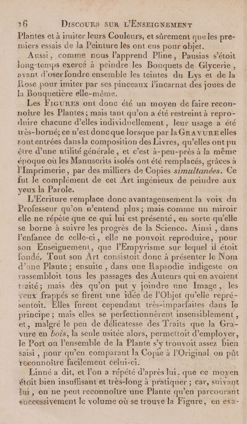 Plantes et à imiter leurs Couleurs, et sûrement que les pre* miers essais de la Peinture les ont eus pour objet. Aussij comme nous l’apprend Pline, Pausias s’étoit long-temps exercé à peindre les Bouquets de Giycerie , avant d'oser fondre ensemble les teintes du Lys et de la Plose pour imiter par ses pinceaux l’incarnat des joues de la Bouquetière elle-même. Les Figures ont donc été un moyen de faire recon- noître les Plantes; mais tant qu’on a été restreint à repro¬ duire chacune d’elles individuellement, leur usage a été très-borné; ce n est donc que lorsque par la Gravure elles sont entrées dansla composition des Livres, qu’elles ont pu être d’une utilité générale , et c’est à-peu-près à la même époque où les Manuscrits isolés ont été remplacés, grâces à J Imprimerie, par des milliers de Copies simultanées* Ce fut le complément de cet Art ingénieux de peindre aux yeux la Parole. L’Ecriture remplace donc avantageusement la voix du Professeur qu’on n’entend plus ; mais comme un miroir elle ne répète que ce qui lui est présenté, en sorte qu’elle se borne à suivre les progrès de la Science. Ainsi , dans l’enfance de celle-ci, elle ne pouvoit reproduire, pour son Enseignement, que FEmpyrisme sur lequel il étoit fondé. Tout son Art consistoit donc à présenter le Nom cPùne Plante ; ensuite , dans une Rapsodie indigeste on rassemblent tous les passages des Auteurs qui en avoient traité 5 mais dès qu’on put y joindre une Image , les veux frappés se firent une idée de l’Objet qu’elle repré- sentoit. Elles furent cependant très-imparfaites dans le principe ; mais elles se perfectionnèrent insensiblement, et, malgré le peu de délicatesse des Traits que la Gra¬ vure en bois, la seule usitée alors, permettoit d’employer, îe Port ou l’ensemble de la Plante s’y trouvoit assez bien saisi , pour qu’en comparant la Copie à l’Original on pût reconnoître facilement celui-ci. Lin né a dit, et l’on a répété d’après lui. que ce moyen étoit bien insuffisant et très-long à pratiquer ; car, suivant ■lui, on ne peut reconnoître une Plante qu’en parcourant successivement îe volume où se trouve la Figure, en exa-