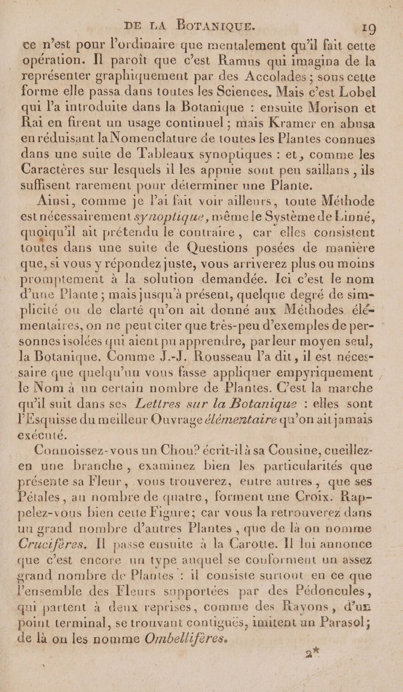 ce n’est pour l’ordinaire que mentalement qu’il fait cette opération. Il paroît que c’est Ramus qui imagina de la représenter graphiquement par des Accolades; sous cette forme elle passa dans toutes les Sciences. Mais c’est Lobei qui l’a introduite dans la Botanique : ensuite Morison et Rai en firent un usage continuel ; niais Kramer en abusa en réduisant la Nomenclature de toutes les Plantes connues dans une suite de Tableaux synoptiques : et^ comme les Caractères sur lesquels il les appuie sont peu saillans , ils suffisent rarement pour déterminer une Plante. Ainsi, comme je l’ai fait voir ailleurs, toute Méthode est nécessairement synoptique, même le Système de Linné, quoiqu’il ait prétendu le contraire , car elles consistent toutes dans une suite de Questions posées de manière que, si vous y répondez juste, vous arriverez plus ou moins promptement à la solution demandée. Ici c’est le nom d’une Plante ; mais jusqu’à présent, quelque degré de sim* pîiciié ou de clarté qu’on ait donné aux Méthodes élé¬ mentaires, on ne peut citer que très-peu d’exemples de per¬ sonnes isolées qui aient pu apprendre, parleur moyen seul, la Botanique, Comme J.-J. Rousseau l’a dit, il est néces¬ saire que quelqu’un vous fasse appliquer empyriquement le Nom à un certain nombre de Plantes. C’est la marche qu’il suit dans ses Lettres sur la Botanique : elles sont l’Esquisse du meilleur Ouvrage élémentaire qu’on ait jamais exécuté. Connoissez-vous un Chou? écrit-il à sa Cousine, cueillez- en une branche , examinez bien les particularités que présente sa Fleur, vous trouverez, entre autres , que ses Pétales, au nombre de quatre, forment une Croix. Rap¬ pelez-vous bien ceite Figure; car vous la retrouverez dans un grand nombre d’autres Plantes , que de là on nomme Crucifères, li passe ensuite à la Carotte. 11 lui annonce que c’est encore un type auquel se conforment un assez grand nombre de Plantes : il consiste surtout en ce que l’ensemble des Fleurs supportées par des Pédoncules, qui partent à deux reprises, comme des Rayons, d’un point terminal, se trouvant contiguës, imitent un Parasol; de là on les nomme Oinbellifàres«