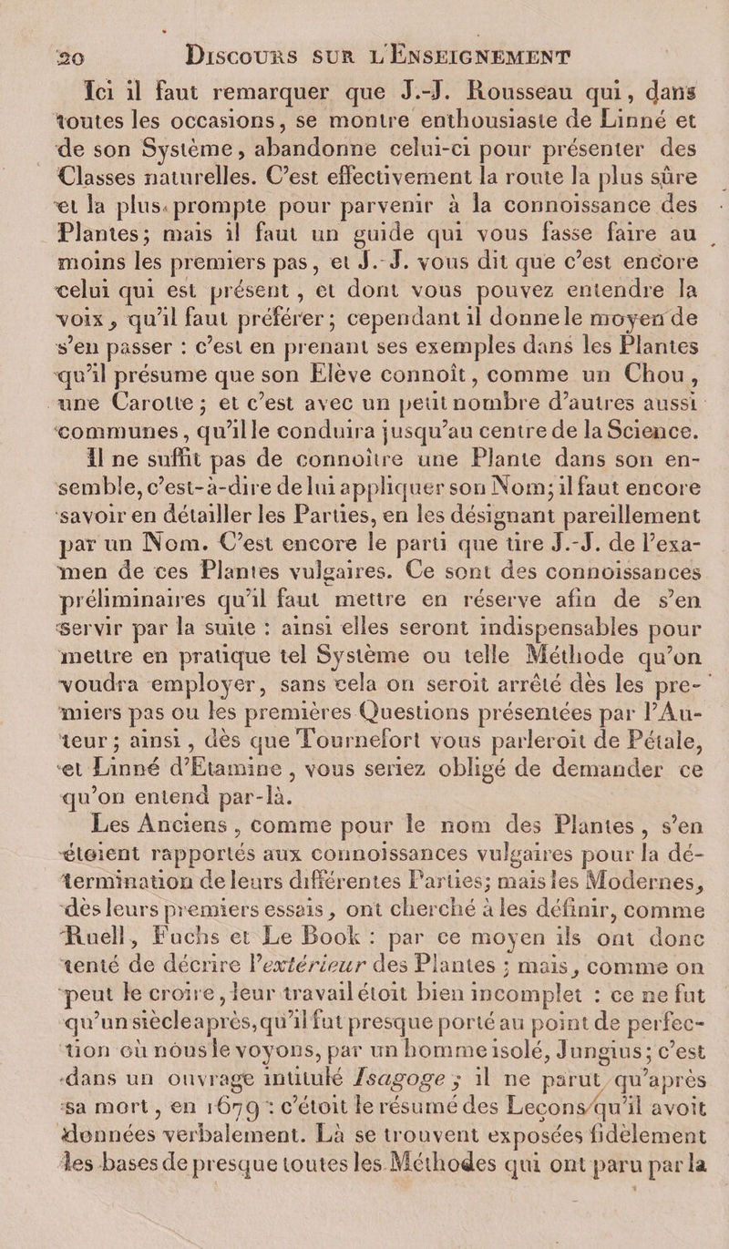 Ici il Faut remarquer que J.-J. Rousseau qui, toutes les occasions, se montre enthousiaste de Linné et de son Système, abandonne celui-ci pour présenter des Liasses naturelles. C’est effectivement la route la plus sûre et la plus prompte pour parvenir à la connoissance des Plantes; mais i! faut un guide qui vous fasse faire au moins les premiers pas, et J.- J. vous dit que c’est encore celui qui est présent , et dont vous pouvez entendre la voix, qu’il faut préférer; cependant il donne le moyen de s’en passer : c’est en prenant ses exemples dans les Plantes qu’il présume que son Elève connoît, comme un Chou , une Carotte ; et c’est avec un petit nombre d’autres aussi communes, qu’il le conduira jusqu’au centre de la Science. Il ne suffit pas de connohre une Plante dans son en¬ semble, c’est-à-dire de lui appliquer son Nom; il faut encore savoir en détailler les Parties, en les désignant pareillement par un Nom. C’est encore le parti que tire J.-J. de l’exa¬ men de ces Plantes vulgaires. Ce sont des connoissances V— préliminaires qu’il faut mettre en réserve afin de s’en servir par la suite : ainsi elles seront indispensables pour mettre en pratique tel Système ou telle Méthode qu’on voudra employer, sans cela on seroit arrêté dès les pre¬ miers pas ou les premières Questions présentées par l’Au¬ teur ; ainsi, dès que Tournefort vous parleroit de Pétale, et Linné d’Etamine , vous seriez obligé de demander ce qu’on entend par-là. Les Anciens , comme pour le nom des Plantes , s’en é loi en l rapportés aux connoissances vulgaires pour la dé¬ termination de leurs différentes Parties; mais les Modernes, dès leurs premiers essais, ont cherché à les définir, comme Roeîl, F u eh s et Le Rook : par ce moyen ils ont donc tenté de décrire Vextérieur des Plantes ; mais, comme on peut le croire, leur travailéloit bien incomplet : ce ne fut qu’un siècleaprès,qu’il fut presque porté au point de perfec¬ tion où nous le voyons, par un homme isolé, Jungius; c’est dans un ouvrage intitulé Isagoge y il ne parut qu’après sa mort, en 1679 : c’étoit le résumé des Leçons qu’il avoit ^données verbalement. Là se trouvent exposées fidèlement les bases de presque toutes les Méthodes qui ont paru par la