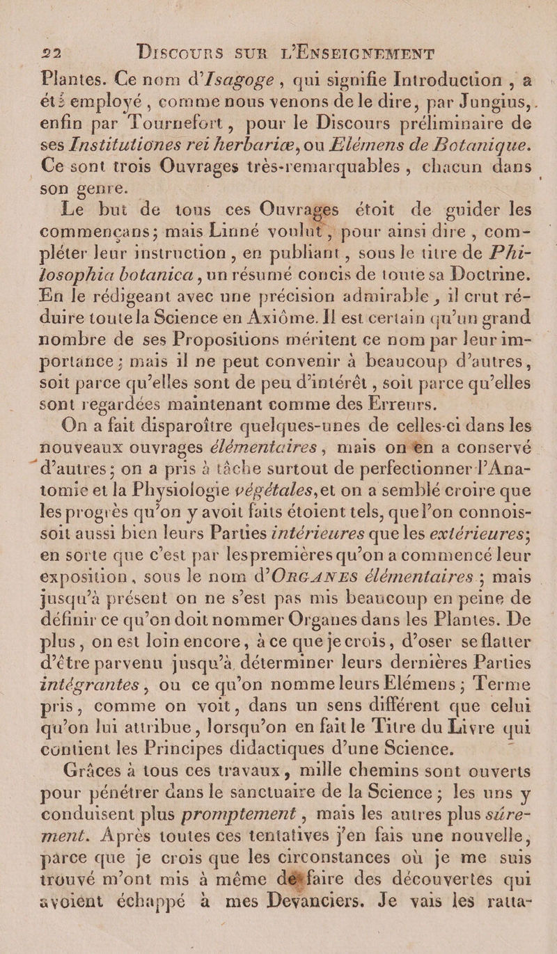 Plantes. Ce nom d'Isagoge , qui signifie Introduction , a éû employé , comme nous menons de le dire, par Jungius,. enfin par Tournefort, pour le Discours préliminaire de ses Institutiones rei herbariœ, ou Elémens de Botanique. Ce sont trois Ouvrages très-remarquables , chacun dans son genre. Le but de tous ces Ouvrages étoit de guider les commençans; mais Linné voulut, pour ainsi dire , com¬ pléter leur instruction , en publiant, sous le titre de Phi- losophia botanica, un résumé concis de toute sa Doctrine. En le rédigeant avec une précision admirable , il crut ré¬ duire toute la Science en Axiome. Il est. certain qu’un grand nombre de ses Propositions méritent ce nom par leur im¬ portance; mais il ne peut convenir à beaucoup d’autres, soit parce qu’elles sont de peu d’intérêt, soit parce qu’elles sont regardées maintenant comme des Erreurs. On a fait disparoître quelques-unes de celles-ci dans les nouveaux ouvrages élémentaires, mais on en a conservé d’autres; on a pris à tâche surtout de perfectionner l’Ana¬ tomie et la Physiologie végétales on a semblé croire que les progrès qu’on y avoit faits étoient tels, que l’on connois- soit aussi bien leurs Parties intérieures que les extérieures; en sorte que c’est par lespremièresqu’on a commencé leur exposition, sous le nom d'Organes élémentaires ; mais jusqu’à présent on ne s’est pas mis beaucoup en peine de définir ce qu’on doit nommer Organes dans les Plantes. De plus, on est loin encore, à ce que je crois, d’oser se flatter d’être parvenu jusqu’à déterminer leurs dernières Parties intégrantes y ou ce qu’on nomme leurs Elémens ; Terme pris, comme on voit, dans un sens différent que celui qu’on lui attribue, lorsqu’on en faille Titre du Livre qui contient les Principes didactiques d’une Science. Grâces à tous ces travaux, mille chemins sont ouverts pour pénétrer dans le sanctuaire de la Science ; les uns y conduisent plus promptement, mais les autres plussz/n?- ment. Après toutes ces tentatives j’en fais une nouvelle, parce que je crois que les circonstances où je me suis trouvé m’ont mis à même de faire des découvertes qui «votant échappé à mes Devanciers. Je vais les ratta-