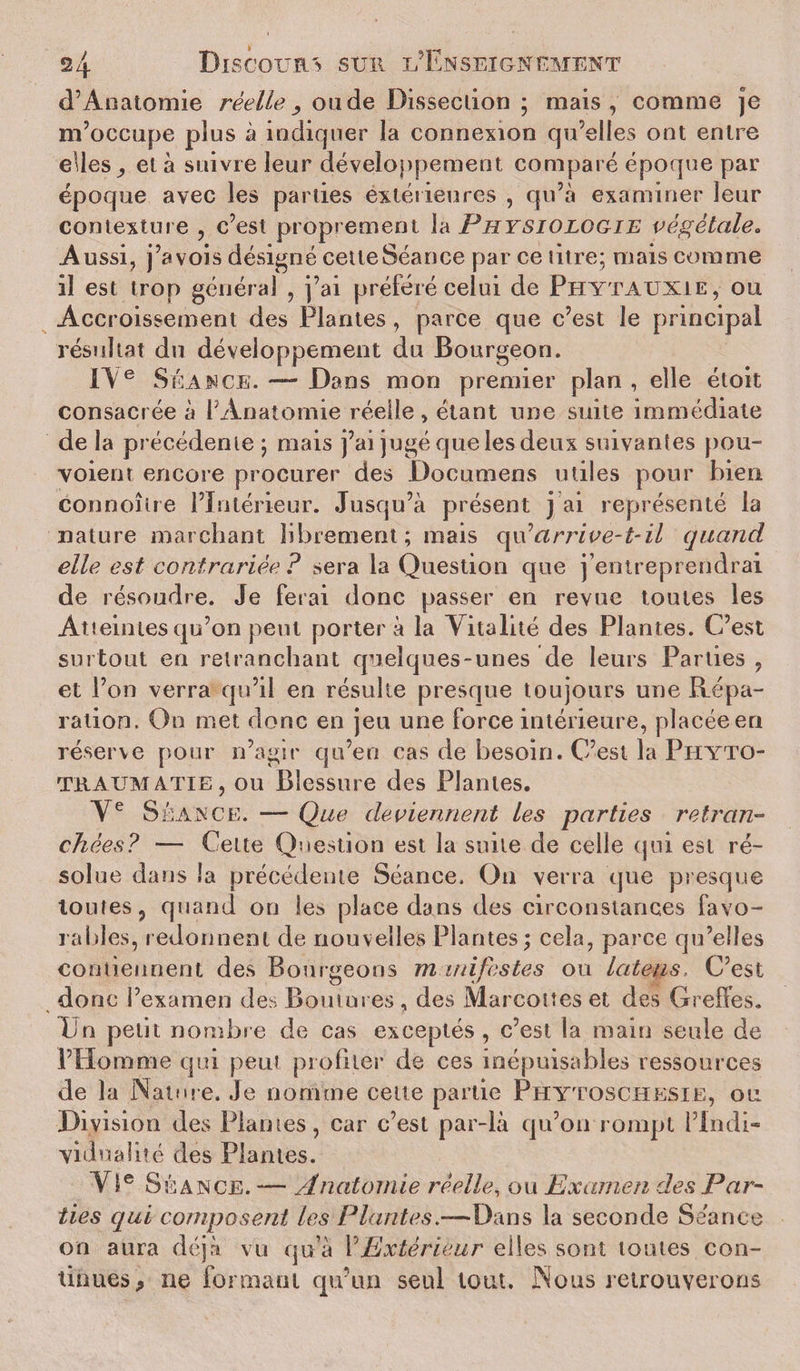 d’Anatomie réelle, onde Dissection ; mais, comme je m’occupe plus à indiquer la connexion qu’elles ont entre elles ^ et à suivre leur développement comparé époque par époque avec les parties extérieures , qu’à examiner leur contexture , c’est proprement la Physiologie végétale„ Aussi, j’avois désigné cetteSéance par ce titre; mais comme il est trop général , j’ai préféré celui de Phytaunie, ou Accroissement des Plantes , parce que c’est le principal résultat du développement du Bourgeon. IV e Séance. — Dans mon premier plan , elle étoit consacrée à l Anatomie réelle, étant une suite immédiate de la précédente ; mais j’ai jugé que les deux suivantes pou¬ rvoient encore procurer des Documens utiles pour bien connoîlre l’Intérieur. Jusqu’à présent j ai représenté la nature marchant librement; mais qu'arrive-t-il quand elle est contrariée ? sera la Question que j’entreprendrai de résoudre. Je ferai donc passer en revue toutes les Atteintes qu’on peut porter a la Vitalité des Plantes. C’est surtout en retranchant quelques-unes de leurs Parties , et l’on verra qu’il en résulte presque toujours une Répa¬ ration. On met donc en jeu une force intérieure, placée en réserve pour n’agir qu’en cas de besoin. C’est la Phyto- traum ATiE, ou Blessure des Plantes. Ve Séance. — Que deviennent les parties retran¬ chées? — Cette Question est la suite de celle (pii est ré¬ solue dans la précédente Séance. On verra que presque toutes, quand on les place dans des circonstances favo¬ rables, redonnent de nouvelles Plantes; cela, parce qu’elles contiennent des Bourgeons manifestes ou lateus, C’est donc l’examen des Boutures , des Marcottes et des Greffes, lin petit nombre de cas exceptés, c’est la main seule de l’Homme qui peut profiler de ces inépuisables ressources de la Nature, .le nomme cette partie Phytoschesie, ou Division des Plantes, car c’est par-là qu’on rompt l’In-di- ’vidnalité des Plantes. VIe Séance. — Anatomie réelle, ou Examen des Par¬ ties qui composent les Plantes.—Dans la seconde Séance on aura déjà vu qu’à l’Extérieur elles sont toutes con¬ tinues,, ne formant qu’un seul tout. Nous retrouverons