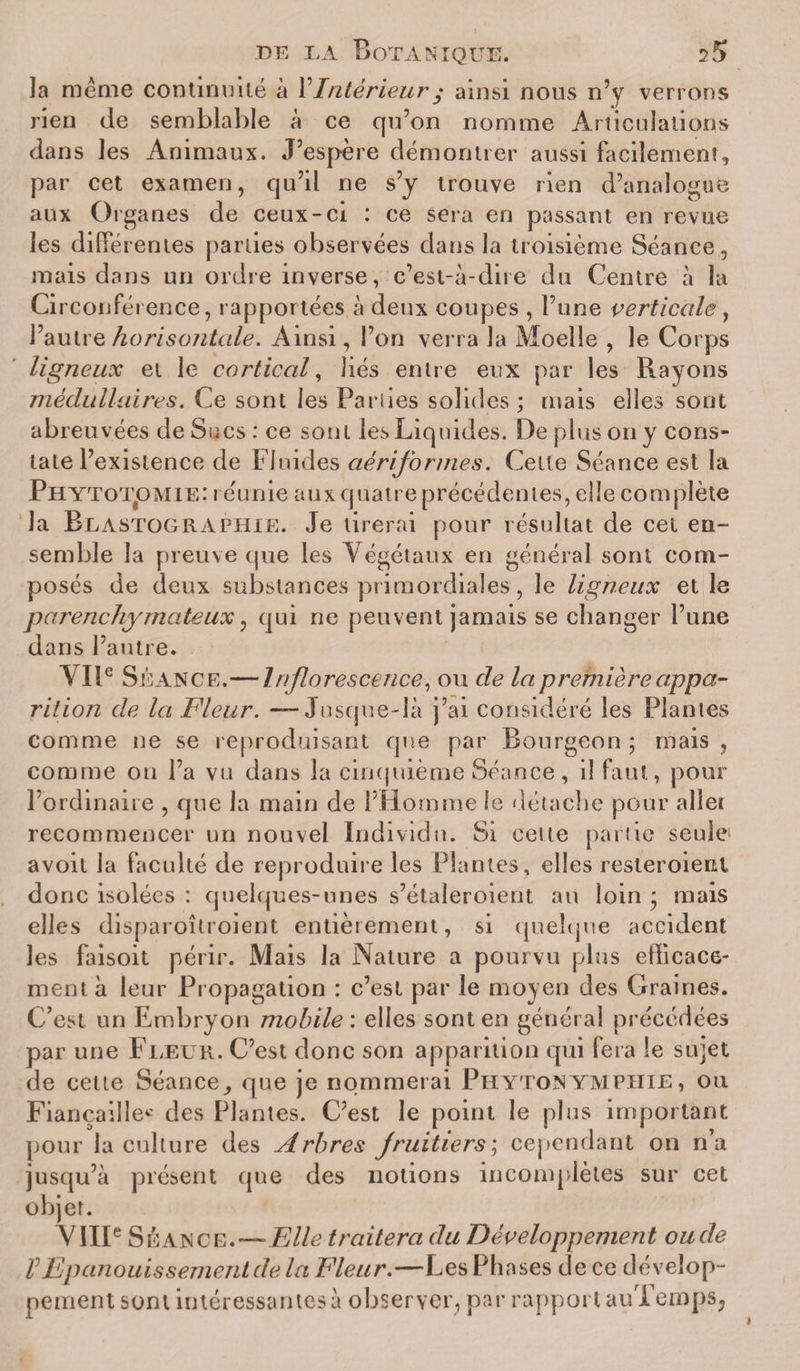 Ja même continuité à l’Intérieur • ainsi nous n’y verrons rien de semblable à ce qu’on nomme Articulations dans les Animaux. J’espère démontrer aussi facilement, par cet examen, qu’il ne s’y trouve rien d’analogue aux Organes de ceux-ci : ce sera en passant en revue les diffé rentes parties observées clans la troisième Séance, mais dans un ordre inverse, c’est-à-dire du Centre à la Circonférence, rapportées à deux coupes , l’une verticale, l’autre horisontale. Ainsi, l’on verra la Moelle , le Corps ligneux et le cortical, liés entre eux par les Rayons médullaires. Ce sont les Pariies solides ; mais elles sont abreuvées de Sucs: ce sont les Liquides. De plus on y cons¬ tate l’existence de Fluides aériformes. Celte Séance est la Phytotomie: réunie aux quatre précédentes, elle complète la Blastographie. Je tirerai pour résultat de cet en¬ semble la preuve que les Végétaux en général sont com¬ posés de deux substances primordiales, le ligneux et le parenchymateux, qui ne peuvent jamais se changer l’une dans l’autre. VIIe Si Lance.—Inflorescence, ou de la première appa¬ rition de la Fleur. — Jusque-là j’ai considéré les Plantes comme ne se reproduisant que par Bourgeon ; mais , comme ou l’a vu dans la cinquième Séance, il faut, pour l’ordinaire , que la main de l’Homme le détache pour allet recommencer un nouvel Individu. Si cette partie seule avoit la faculté de reproduire les Plantes, elles resteroient donc isolées : quelques-unes s’étaleroient au loin * mais elles disparoîtroient entièrement, si quelque accident les faisoit périr. Mais la Nature a pourvu plus efficace¬ ment à leur Propagation : c’est par le moyen des Graines. C’est un Embryon mobile’, elles sont en général précédées par une Fleur. C’est donc son apparition qui fera le sujet de celte Séance., que je nommerai Phyton ympiiie , ou Fiançailles des Plantes. C’est le point le plus important pour la culture des Arbres fruitiers ; cependant on n’a jusqu’à présent que des notions incomplètes sur cet objet. VIIIe S gan ce. — Elle traitera du Développement ou de VEpanouissement de la Fleur.—Les Phases de ce dévelop¬ pement sont intéressantes à observer, par rapport auTemps,