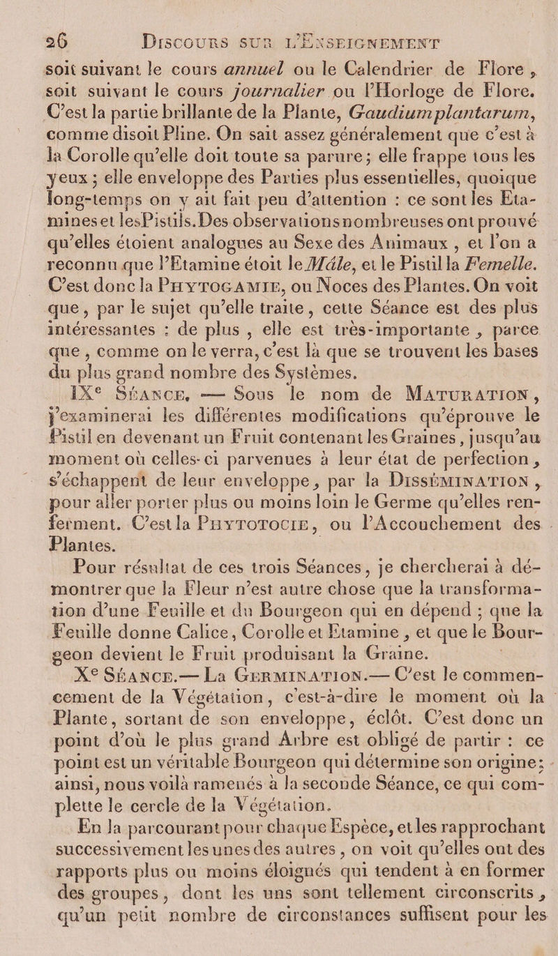 soit suivant le cours annuel ou le Calendrier de Flore , soit suivant le cours journalier ou l’Horloge de Flore. C’est la partie brillante de la Plante, Gaudiumplantarum, comme disoil Pline. On sait assez généralement que c’est à la Corolle qu’elle doit toute sa parure ; elle frappe tous les jeux 5 elle enveloppe des Parties plus essentielles, quoique long-temps on y ait fait peu d’attention : ce sont les Eta¬ mines et lesPistils.Des observations nombreuses ont prouvé qu’elles étoient analogues au Sexe des Animaux , et l’on a reconnu que l’Etamine étoit \eÆdle, et le Pistil la Femelle, C’est donc la Phytogamie, ou Noces des Plantes. On voit que, par le sujet qu’elle traite, cette Séance est des plus intéressantes ; de plus , elle est très-importante parce que , comme on le verra, c’est là que se trouvent les bases cîu plus grand nombre des Systèmes. IXe Séance, — Sous le nom de Maturation, j’examinerai les différentes modifications qu’éprouve le Pistil en devenant un Fruit contenant les Graines, jusqu’au moment où celles-ci parvenues à leur état de perfection&gt; s’échappent de leur enveloppe^ par la Dissémination , pour aller porter plus ou moins loin le Germe qu’elles ren¬ ferment. C’est la Phytotocie , ou PAccouchement des Plantes. Pour résultat de ces trois Séances, je chercherai à dé¬ montrer que la Fleur n’est autre chose que la transforma¬ tion d’une Feuille et du Bourgeon qui en dépend ; que la Feuille donne Calice, Corolle et Etamine et que le Bour¬ geon devient le Fruit produisant la Graine. Xe Séance.—La Germination.— C’est le commen¬ cement de la Végétation, c’est-à-dire le moment où la Plante, sortant de son enveloppe, éclôt. C’est donc un point d’où le plus grand Arbre est obligé de partir : ce point est un véritable Bourgeon qui détermine son origine» ainsi, nous voilà ramenés à la seconde Séance, ce qui com- plette le cercle de la Végétation. En la parcourant pour chaque Espèce, et les rapprochant successivement les unes des autres, on voit qu’elles ont des rapports plus ou moins éloignés qui tendent à en former des groupes, dont les uns sont tellement circonscrits^ qu’un petit nombre de circonstances suffisent pour les