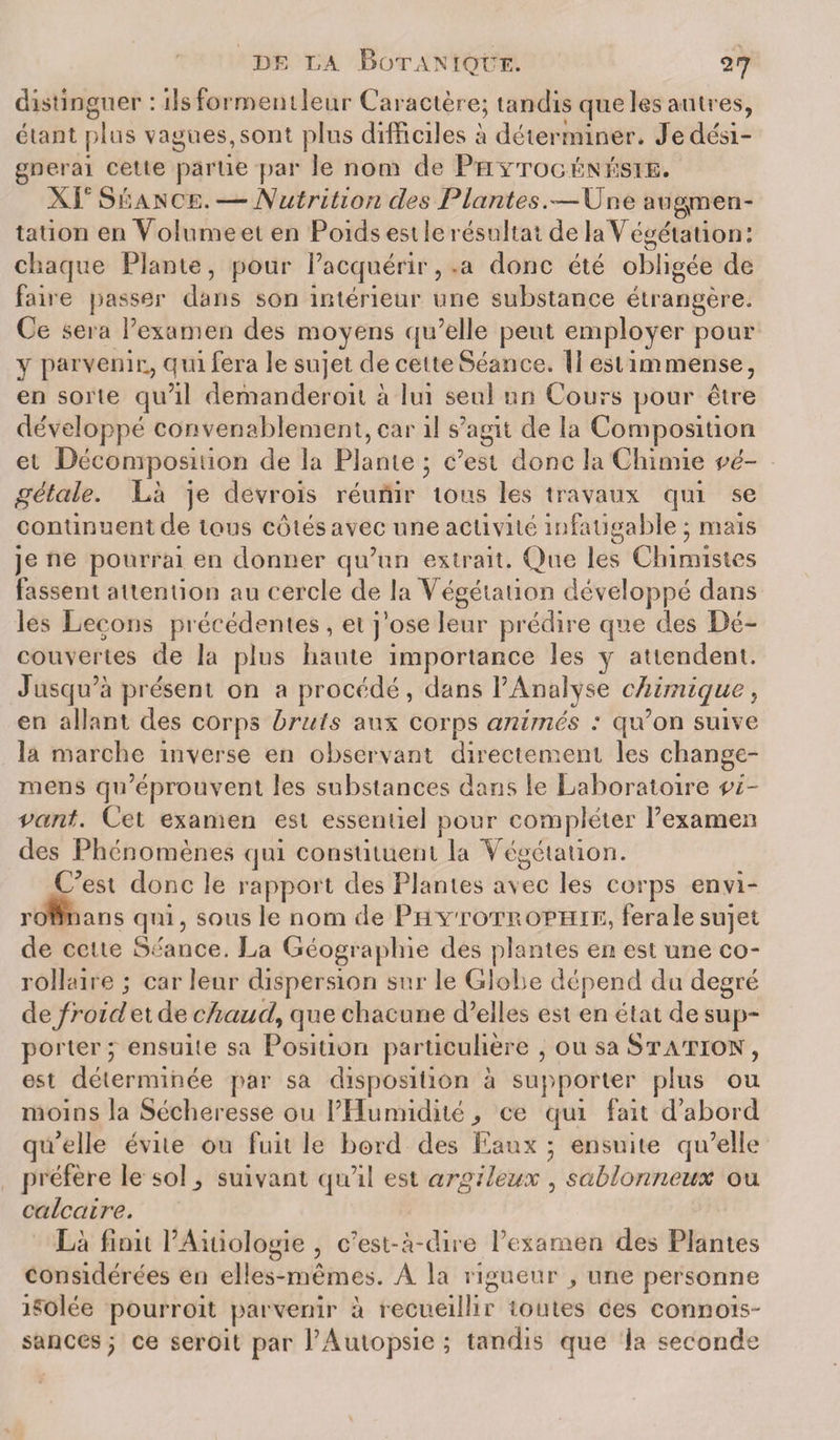 distinguer : ilsformentleur Caractère; tandis que les autres, étant plus vagues, sont plus difficiles à déterminer. Je dési¬ gnerai cette partie par le nom de PhytogénésiE. XL Séance. — Nutrition des Plantes.'—Une augmen¬ tation en Volume et en Poids est le résultat de laVégétation: chaque Plante, pour l’acquérir,.a donc été obligée de faire passer dans son intérieur une substance étrangère. Ce sera l’examen des moyens qu’elle peut employer pour y parvenir^ qui fera le sujet de cette Séance. 11 est immense, en sorte qu’il demanderoit à lui seul un Cours pour être développé convenablement, car il s’agit de la Composition et Décomposition de la Plante ; c’est donc la Chimie vé¬ gétale. Là je devrois réunir tous les travaux qui se continuent de tous cotés avec une activité infatigable ; mais je ne pourrai en donner qu’un extrait. Que les Chimistes fassent attention au cercle de laVégétation développé dans les Leçons précédentes , et j’ose leur prédire que des Dé¬ couvertes de la plus haute importance les y attendent. Jusqu’à présent on a procédé, dans l’Analyse chimique, en allant des corps bruts aux corps animés : qu’on suive la marche inverse en observant directement les change- mens qu’éprouvent les substances dans le Laboratoire vi¬ vant. Cet examen est essentiel pour compléter l’examen des Phénomènes qui constituent la Végétation. C’est donc le rapport des Plantes avec les corps envi- roftnans qui, sous le nom de Phytotuophie, feralesujet de cette Séance. La Géographie des plantes en est une co¬ rollaire ; car leur dispersion sur le Globe dépend du degré àe froidetde chaud, que chacune d’elles est en état de sup¬ porter; ensuite sa Position particulière , ou sa Station, est déterminée par sa disposition à supporter plus ou moins la Sécheresse ou l’Humidité , ce qui fait d’abord qu’elle évite ou fuit le bord des Eaux ; ensuite qu’elle préfère le sol ^ suivant qu’il est argileux , sablonneux ou calcaire. Là finit l’Aitiologie , c’est-à-dire l’examen des Plantes considérées en elles-mêmes. A la rigueur ^ une personne isolée pourroit parvenir à recueillir toutes ces connois- sances ; ce seroit par l’Autopsie ; tandis que la seconde