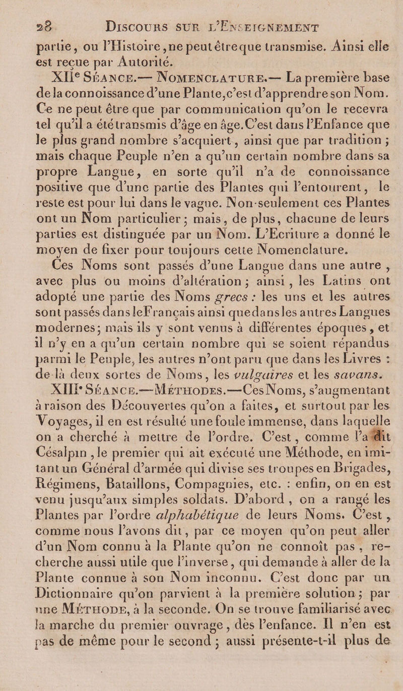 partie, ou l’Histoire, ne peut êtreque transmise. Ainsi elle est reçue par Autorité. XIIe Séance.— Nomenclature.— La première base de la connoissance d’une Plante,c’est d’apprendre son Nom. Ce ne peut être que par communication qu’on le recevra tel qu’il a été transmis d’âge en âge.C’est dans l’Enfance que le plus grand nombre s’acquiert, ainsi que par tradition ; mais chaque Peuple n’en a qu’un certain nombre dans sa propre Langue, en sorte qu’il n’a de connoissance positive que d’une partie des Plantes qui l’entourent, le reste est pour lui dans le vague. Non-seulement ces Plantes ont un Nom particulier • mais, de plus, chacune de leurs parties est distinguée par un Nom. L’Ecriture a donné le moyen de fixer pour toujours cette Nomenclature. Ces Noms sont passés d’une Langue dans une autre , avec plus ou moins d’altération ; ainsi, les Latins ont adopté une partie des Noms grecs : les uns et les autres sont passés dans JeFrançais ainsi quedansles autres Langues modernes* mais ils y sont venus à différentes époques, et il n’y en a qu’un certain nombre qui se soient répandus parmi le Peuple, les autres n’ont paru que dans les Livres : de là deux sortes de Noms, les vulgaires et les savans. XIII* S ÉANCE.—-Méthodes.—Ces Nom s, s’augmentant à raison des Découvertes qu’on a faites, et surtout par les A oyages, il en est résulté une foule immense, dans laquelle on a cherché à mettre de l’ordre. C’est, comme l’a dit Césalpm ,1e premier qui ait exécuté une Méthode, en imi¬ tant un Général d’armée qui divise ses troupes en Brigades, Régimens, Bataillons, Compagnies, etc. : enfin, on en est venu jusqu’aux simples soldats. D’abord , on a rangé les Plantes par l’ordre alphabétique de leurs Noms. C’est , comme nous l’avons dit, par ce moyen qu’on peut aller d’un Nom connu à la Plante qu’on ne connoît pas , re¬ cherche aussi utile que l’inverse, qui demande à aller de la Plante connue à son Nom inconnu. C’est donc par un Dictionnaire qu’on parvient à la première solution j par une Méthode, à la seconde. On se trouve familiarisé avec la marche du premier ouvrage, dès l’enfance. Il n’en est pas de même pour le second 3 aussi présente-t-il plus de