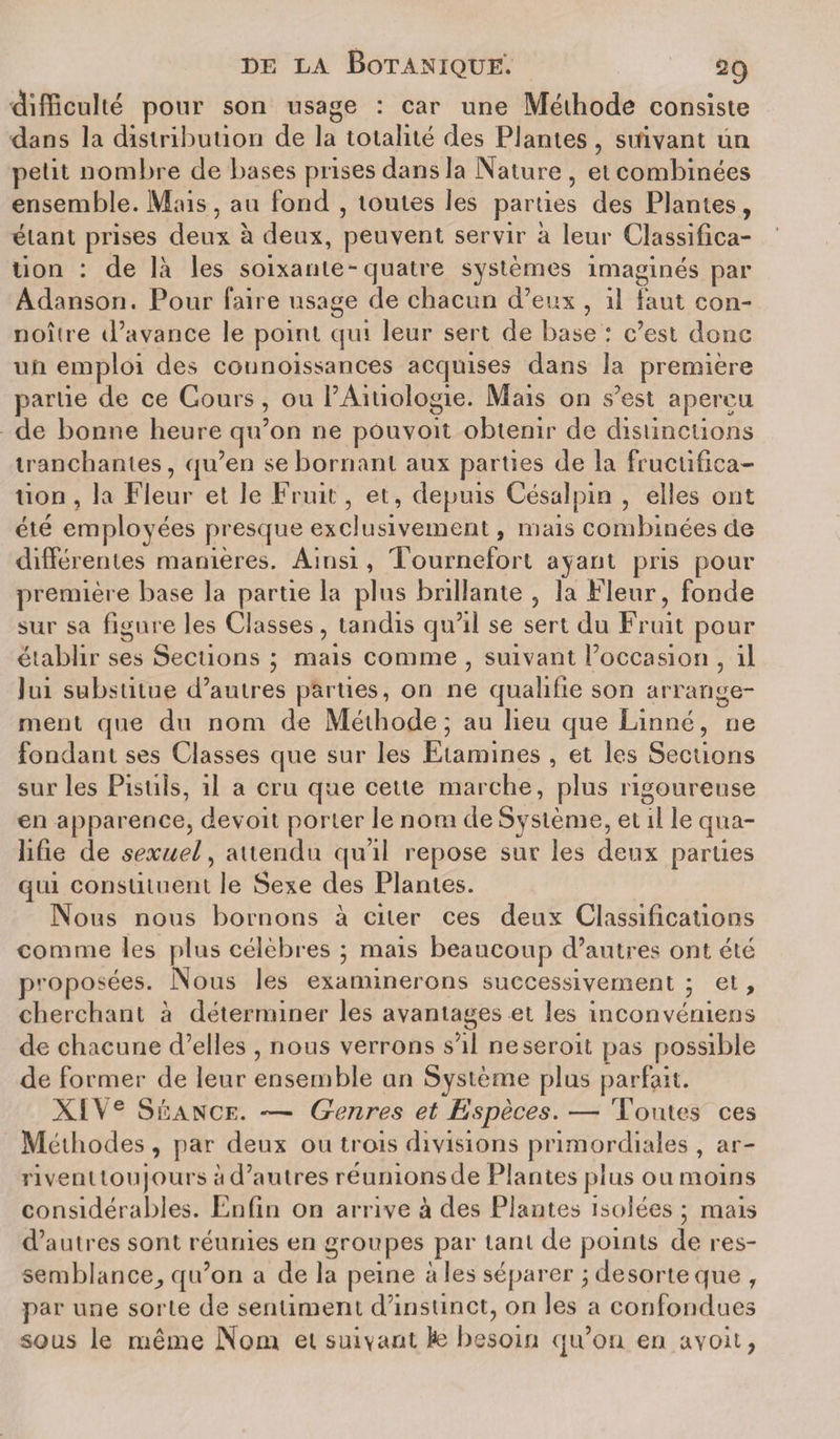 difficulté pour son usage : car une Méthode consiste dans la distribution de la totalité des Plantes, suivant un petit nombre de bases prises dans la Nature , et combinées ensemble. Mais, au fond , toutes les parties des Plantes, étant prises deux k deux, peuvent servir k leur Classifica¬ tion : de là les soixante-quatre systèmes imaginés par Adanson. Pour faire usage de chacun d’eux , il faut con- noître d’avance le point qui leur sert de base : c’est donc un emploi des counoissances acquises dans la première partie de ce Cours, ou l’Aitiologie. Mais on s’est aperçu de bonne heure qu’on ne pOuvoit obtenir de distinctions tranchantes, qu’en se bornant aux parties de la fructifica¬ tion , la Fleur et le Fruit , et, depuis Césalpin , elles ont été employées presque exclusivement, mais combinées de différentes manières. Ainsi , Tournefort ayant pris pour première base la partie la plus brillante , la Fleur, fonde sur sa figure les Classes, tandis qu’il se sert du Fruit pour établir ses Sections ; mais comme , suivant l’occasion , il lui substitue d’autres parties, on ne qualifie son arrange¬ ment que du nom de Méthode; au lieu que Linné, ne fondant ses Classes que sur les Etamines , et les Sections sur les Pistils, il a cru que cette marche, plus rigoureuse en apparence, devoit porter le nom de Système, et il le qua¬ lifie de sexuel, attendu qu’il repose sur les deux parties qui constituent le Sexe des Plantes. Nous nous bornons à citer ces deux Classifications comme les plus célèbres ; mais beaucoup d’autres ont été proposées. Nous les examinerons successivement ; et, cherchant à déterminer les avantages et les inconvéniens de chacune d’elles , nous verrons s’il neseroit pas possible de former de leur ensemble un Système plus parfait. XI\ e Séance. — Genres et Espèces. — Toutes ces Méthodes , par deux ou trois divisions primordiales , ar¬ rivent toujours à d’autres réunionsde Plantes plus ou moins considérables. Enfin on arrive à des Plantes isolées ; mais d’autres sont réunies en groupes par tant de points de res¬ semblance^, qu’on a de la peine à les séparer ; desorteque , par une sorte de sentiment d’instinct, on les a confondues sous le même Nom et suivant fe besoin qu’on en avoit,