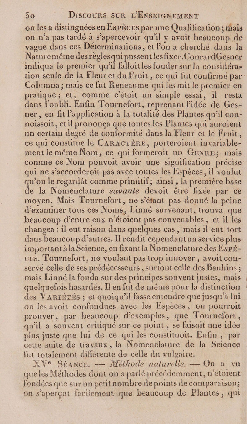 on les a distinguées en Espèces par une Qualification ; mais on n’a pas tardé à s’apercevoir qu’il y avoit beaucoup de vague dans ces Déterminations, et l’on a cherché dans la Nature même des règles qui pussent les fixer. Cou rardGesner indiqua le premier qu’il falloit les fonder sur la considéra¬ tion seule de la Fleuret du Fruit, ce qui fut confirmé par Coin mua ; mais ce fut Reneaume qui les mit le premier en pratique j et, comme c’étoit un simple essai, il resta dans 1 oubli. Enfin Tournefort, reprenant l’idée de Ges- ner, en fit l’application à la totalité des Plantes qu’il con- noissoit, et il prononça que toutes les Plantes qui auroient un certain degré de conformité dans la Fleur et le Fruit, ce qui constitue le Caractère, porteroient invariable¬ ment le même Nom, ce qui formeroit un Genre* mais comme ce Nom pouvoit avoir une signification précise qui ne s’accorderoit pas avec toutes les Espèces, il voulut qu’on le regardât comme primitif; ainsi, la première base de la Nomenclature savante devoit être fixée par ce moyen. Mais Tournefort, ne s’étant pas donné la peine d’examiner tous ces Noms, Linné survenant, trouva que beaucoup d’entre eux nétoient pas convenables , et il les changea : il eut raison dans quelques cas , mais il eut tort dans beaucoup d’autres. Il rendit cependant un service plus importante la Science, en fixant la Nomenclature des Espè¬ ces. Tournefort, ne voulant pas trop innover avoit con¬ servé celle de ses prédécesseurs, surtout celle desBauhins ; mais Linné la fonda sur des principes souvent justes, mais quelquefois hasardés. Il en fut de même pour la distinction des Variétés ; et quoiqu’il fasse entendre que jusqu’à lui on les avoit confondues avec les Espèces , on pourroit prouver, par beaucoup d’exemples, que Tournefort, qu’il a souvent critiqué sur ce point , se faisoit une idée plus juste que lui de ce qui les constituait. Enfin , par cette suite de travaux , la Nomenclature de la Science fut totalement différente de celle du vulgaire. XYe Séance. — Méthode naturelle. — On a vu que les Méthodes dont on a parlé précédemment, netoient fondées que sur un petit nombre de points de comparaison; on s’aperçut facilement que beaucoup de Liantes, qui