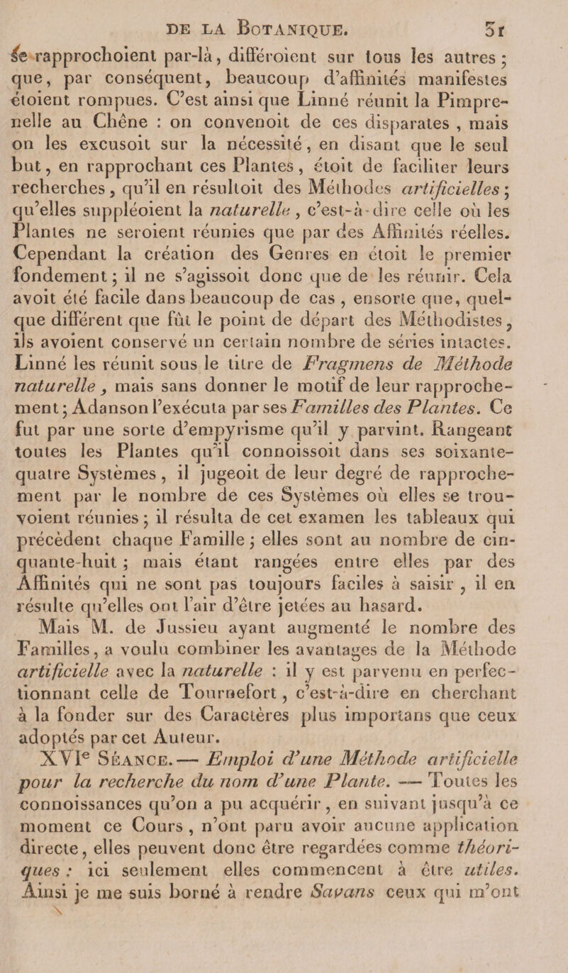 rapprochoienl par-là, différoient sur Ions les autres; que, par conséquent, beaucoup d’affinités manifestes étoient rompues. C’est ainsi que Linné réunit la Pimpre- nelle au Chêne : on convenoit de ces disparates , mais on les excusoit sur la nécessité, en disant que le seul but, en rapprochant ces Plantes , étoit de faciliter leurs recherches, qu’il en résultoit des Méthodes artificielles; qu’elles suppléoient la naturelle, c’est-à-dire celle où les Plantes ne seroient réunies que par des Affinités réelles. Cependant la création des Genres en étoit le premier fondement ; il ne s’agissoit donc que de les réunir. Cela avoit été facile dans beaucoup de cas , ensorte que, quel¬ que différent que fut le point de départ des Méthodistes, ils avoient conservé un certain nombre de séries intactes. Lin né les réunit sous le titre de Fragmens de Méthode naturelle , mais sans donner le motif de leur rapproche¬ ment ; Adanson l’exécuta par ses Familles des Plantes. Ce fut par une sorte d’empyrisme qu’il y parvint. Rangeant toutes les Plantes qu'il connoissoit dans ses soixante- quatre Systèmes , il jugeoit de leur degré de rapproche¬ ment par le nombre de ces Systèmes où elles se trou- voient réunies ; il résulta de cet examen les tableaux qui précèdent chaque Famille ; elles sont au nombre de cin¬ quante-huit ; mais étant rangées entre elles par des Affinités qui ne sont pas toujours faciles à saisir , il en résulte qu’elles ont l’air d’être jetées au hasard. Mais M. de Jussieu ayant augmenté le nombre des Familles, a voulu combiner les avantages de la Méthode artificielle avec la naturelle : il y est parvenu en perfec¬ tionnant celle de Tournefort, c’est-à-dire en cherchant à la fonder sur des Caractères plus importans que ceux adoptés par cet Auteur. XVIe Séance.— Emploi d’une Méthode artificielle pour la recherche du nom d’une Plante. — Toutes les connoissances qu’on a pu acquérir, en suivant jusqu’à ce moment ce Cours , n’ont paru avoir aucune application directe, elles peuvent donc être regardées comme théori¬ ques : ici seulement elles commencent à être utiles. Ainsi je me suis borné à rendre Sauans ceux qui m’ont