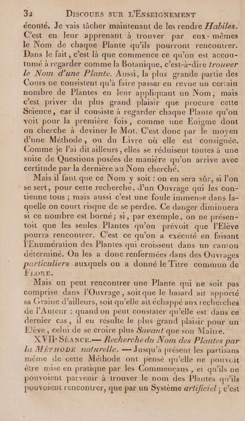 écouté. Je vais tâcher maintenant de les rendre Habiles. C’est en leur apprenant à trouver par eux - mêmes Se Nom de chaque Plante qu’ils pourront rencontrer. Dans le fait, c’est là que commence ce qu’on est accou¬ tumé à regarder comme la Botanique, c’est-à-dire trouver le Nom d’une Plante. Aussi, la plus grande partie des Cours ne consistent qu’à faire passer en revue un certain nombre de Plantes en leur appliquant un Nom, mais c’est priver du plus grand plaisir que procure cette Science, car il consiste à regarder chaque Plante qu’on voit pour la première fois, comme une Enigme dont on cherche à deviner le Mot. C’est donc par le moyen d’une Méthode, ou du Livre où elle est consignée. Comme je l’ai dit ailleurs, elles se réduisent toutes à une suite de Questions posées de manière qu’on arrive avec certitude par la dernière an Nom cherché. Mais il laut que ce Nom y soit : on en sera sur, si l’on se sert, pour cette recherche, d’un Ouvrage qui les con¬ tienne tous ; niais aussi c’est une foule immense dans la¬ quelle on court risque de se perdre. Ce danger diminuera si ce nombre est borné j si, par exemple, on ne présen- toit que les seules Plantes qu’on prévoit que l’Elève pourra rencontrer. C’est ce qu’on a exécuté en faisant l’Enumération des Plantes qui croissent dans un camon déterminé. On les a donc renfermées dans des Ouvrages particuliers auxquels on a donné le Titre commun de Fjlore. Mais on peut rencontrer une Plante qui ne soit pas comprise dans l’Ouvrage, soit que le hasard ait apporté sa Graine d’ailleurs, soit qu’elle ait échappé aux recherches de l’Auteur : quandon peut constater qu’elle est dans ce dernier cas, il en résulte le plus grand plaisir pour un Elève , celui de se croire plus Savant que son Maître. XL t Ie Se A N ce.—— Recherche du Nom des Plantes par la Méthode naturelle. — Jusqu’à présent les partisans même de celte Méthode ont pensé qu’elle ne pou voit être mise en pratique par les Commeocans , et qu’ils ne pou voient parvenir à trouver le nom des Plantes qu’ils pou voient rencontrer, que par un Système artificiel ; c’est