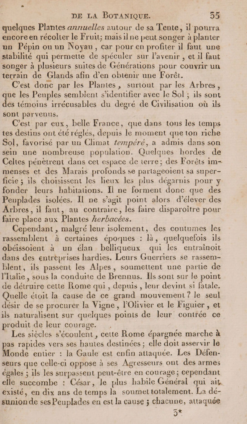 quelques Planies annuelles autour de sa Tente, il pourra encore en récolter le Fruit; mais il ne peut songer a planter un Pépin ou un Noyau , car pour en profiter il faut une stabilité qui permette de spéculer sur l’avenir , et il faut songer à plusieurs suites de Générations pour couvrir un terrain de Glands afin d'en obtenir une Forêt. C’est donc par les Plantes surtout par les Arbres , que les Peuples semblent s’identifier avec le Sol ; ils sont des témoins irrécusables du degré de Civilisation où ils sont parvenus. C’est par eux, belle France, que dans tous les temps tes destins ont été réglés, depuis le moment que ton riche Sol, favorisé par un Climat tempéré, a admis dans son sein une nombreuse population. Quelques hordes de Celtes pénètrent dans cet espace de terre; des Forêts im¬ menses et des Marais profonds se pariageoient sa super¬ ficie ; ils choisissent les lieux les plus dégarnis pour y fonder leurs habitations. Il ne forment donc que des Peuplades isolées. Il ne s’agit point alors d’élever des Arbres, il faut, au contraire, les faire disparoître pour faire place aux Plantes herbacées. Cependantmalgré leur isolement, des coutumes les rassemblent à certaines époques : là, quelquefois ils obéissoient à un élan belliqueux qui les entraînoit dans des entreprises hardies. Leurs Guerriers se rassem¬ blent, ils passent les Alpes, soumettent une partie de rilalie, sous la conduite de Brennus. Iis sont sur le point de détruire cette Rome qui , depuis , leur devint si fatale. Quelle étoit la cause de ce grand mouvement ? le seul désir de se procurer la Vigne, l’Olivier et le Figuier, et ils naturalisent sur quelques points de leur contrée ce produit de leur courage. Les siècles s’écoulent ^ cette Rome épargnée marche à pas rapides vers ses hautes destinées; elle doit asservir le Monde entier : la Gaule est enfin attaquée. Les Défen¬ seurs que celle-ci oppose à ses Agresseurs ont des armes égales ; ils les surpassent peut-être en courage; cependant elle succombe : César, Je plus habile Générai qui ait existé, en dix ans de temps la soumet totalement. La dé¬ sunion de ses Peuplades en est la cause &gt; chacune, attaquée 5*