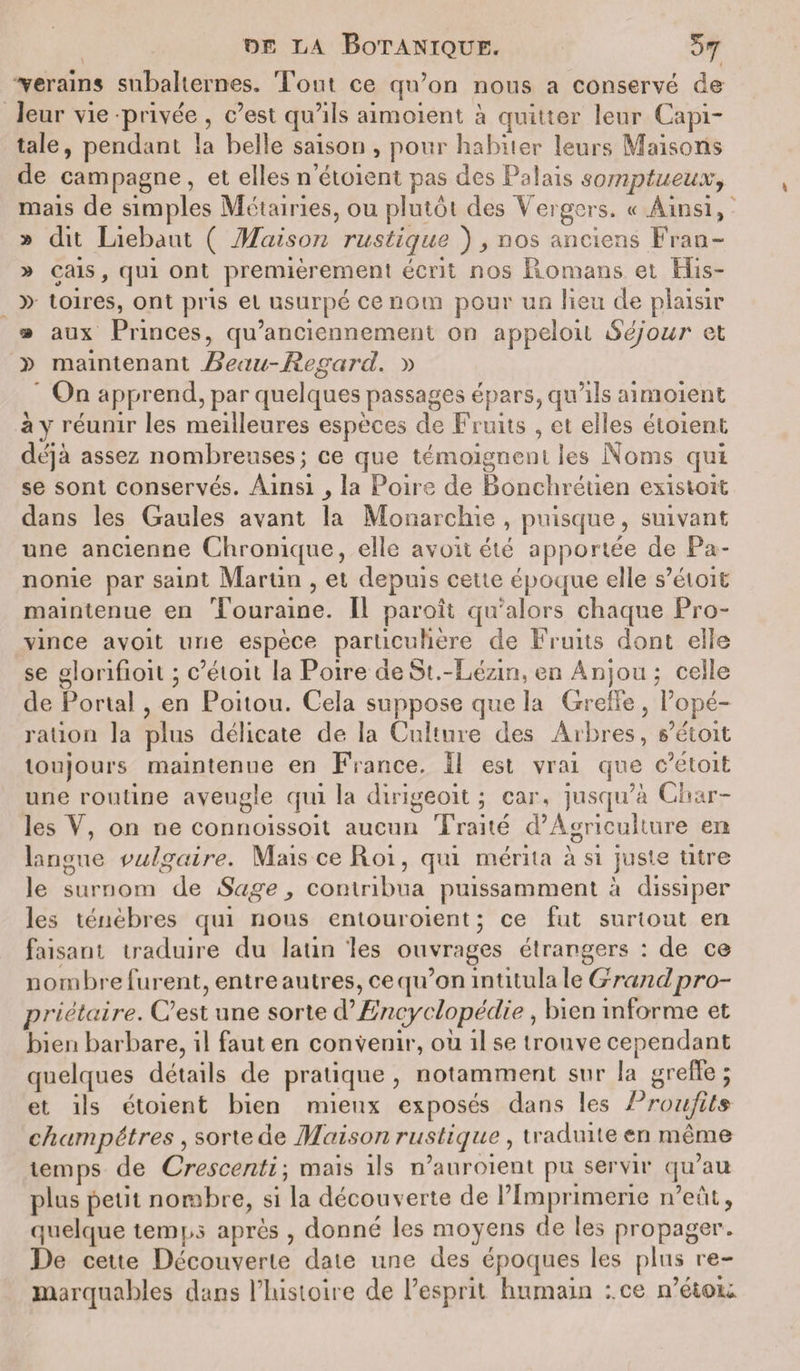 Terains subalternes. Tout ce qu’on nous a conservé de leur vie privée , c’est qu’ils aimoient à quitter leur Capi¬ tale, pendant la belle saison , pour habiter leurs Maisons de campagne , et elles n’étoient pas des Palais somptueux, mais de simples Métairies, ou plutôt des Vergers. « Ainsi, » dit Liebaut ( Maison rustique ) , nos anciens Fran- » çais, qui ont premièrement écrit nos Romans et His- )&gt; toires, ont pris et usurpé ce nom pour un lieu de plaisir » aux Princes, qu’anciennement on appeioil Séjour et )) maintenant B eau-Regard. » On apprend, par quelques passages épars, qu’ils aimoient à y réunir les meilleures espèces de Fruits , et elles éloient déjà assez nombreuses; ce que témoignent les Noms qui se sont conservés. Ainsi la Poire de Bonchrétien existok dans les Gaules avant la Monarchie , puisque, suivant une ancienne Chronique, elle avoit été apportée de Pa- nonie par saint Martin , et depuis cette époque elle s’éloit maintenue en Touraine. Il paroît qu’alors chaque Pro¬ vince avoit une espèce particulière de Fruits dont elle se glorifioit ; c’étoit la Poire de St.-Lézin, en Anjou ; celle de Portai , en Poitou. Cela suppose que la Greffe, l’opé¬ ration la plus délicate de la Culture des Arbres, s’étoit toujours maintenue en France. Il est vrai que c’étoit une routine aveugle qui la dirigeoit ; car, jusqu’à Char¬ les V, on ne connoissoil aucun Traité d’Agriculture en langue vulgaire. Mais ce Roi, qui mérita à si juste titre le surnom de Sage &gt; contribua puissamment à dissiper les ténèbres qui nous entouroient ; ce fut surtout en faisant traduire du latin les ouvrages étrangers : de ce nombre furent, entre autres, ce qu’on intitula le Grand pro¬ priétaire. C’est une sorte d’Encyclopédie, bien informe et bien barbare, il faut en convenir, où il se trouve cependant quelques détails de pratique, notamment sur la greffe 5 et ils étoient bien mieux exposés dans les Proufit» champêtres , sorte de Maison rustique , traduite en même temps de Crescenti\ mais ils n’auroient pu servir qu’au plus petit nombre, si la découverte de l’Imprimerie n’eut, quelque temps après , donné les moyens de les propager. De cette Découverte date une des époques les plus re¬ marquables dans l’hisloire de l’esprit humain :.ce n’étou