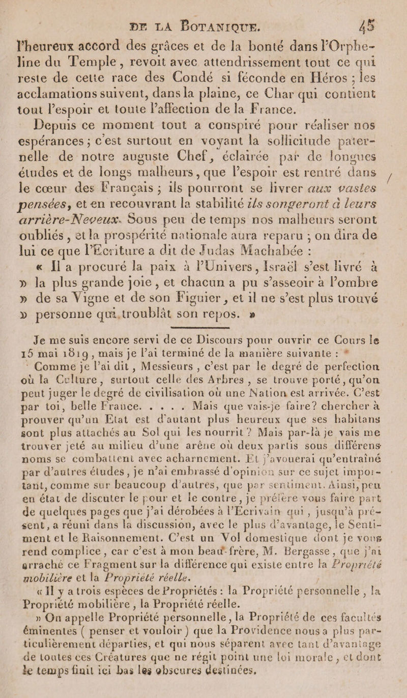 l’heureux accord des grâces et de Ja bonté dansPOrphe* ]ine du Temple , revoit avec attendrissement tout ce qui reste de cette race des Condé si féconde en Héros ; les acclamations suivent, dans la plaine, ce Char qui contient tout l’espoir et toute l’affection de la France. Depuis ce moment tout a conspiré pour réaliser nos espérances ; c’est surtout en voyant la sollicitude pater¬ nelle de notre auguste Chef^, éclairée par de longues études et de longs malheurs, que l’espoir est rentré dans le cœur des Français ; ils pourront se livrer aux vastes pensées, et en recouvrant la stabilité ils songeront à leurs arrière-Neveux- Sous peu de temps nos malheurs seront oubliés , et la prospérité nationale aura reparu \ on dira de lui ce que l’Ecriture a dit de Judas Machabée : « Il a procuré la paix à l’Univers, Israël s’est livré à x&gt; la plus grande joie, et chacun a pu s’asseoir à l’ombre » de sa Vigne et de son Figuier , et il ne s’est plus trouvé D personne qui. troublât son repos. » Je me suis encore servi de ce Discours pour ouvrir ce Cours le l5 mai 1B19 , mais je l’ai terminé de la manière suivante : Comme je l’ai dit, Messieurs , c’est par le degré de perfection où la Culture, surtout celle des Arbres , se trouve porté, qu’on peut juger le degré de civilisation où une Nation est arrivée. C’est par toi, belle France.Mais que vais-je faire? chercher à prouver qu’un Etat est d'autant plus heureux que ses habitants sont plus attachés au Sol qui les nourrit ? Mais par-là je vais me trouver jeté au milieu d’une arène où deux partis sous différens- noms se combattent avec acharnement. El j’avouerai qu’entraîné par d’autres éludes, je 11’ai embrassé d’opinion sur ce sujet impoi- tant, comme sur beaucoup d’autres, que par sentiment. Ainsi,peu en état de discuter le pour et le contre, je préfère vous faire part de quelques pages que j’ai dérobées à l’Ecrivain qui , jusqu’à pré¬ sent, a réuni dans la discussion, avec le plus d’avantage, le Senti¬ ment et le Raisonnement. C’est un Yo! domestique dont je vous rend complice, car c’est à mon beaif-frère, M. Rergasse, que j’ai arraché ce f ragment sur la différence qui existe entre la Propriété mobilière et la Propriété réelle. e II y a trois espèces de Propriétés : la Propriété personnelle , la Propriété mobilière , la Propriété réelle. » On appelle Propriété personnelle, la Propriété de ces facultés éminentes ( penser et vouloir) que la Providence nous a plus par¬ ticulièrement départies, et qui nous séparent avec tant d’avantage de toutes ces Créatures que ne régit point une loi morale, et dont le temps finit ici bas Us obscures destinées.