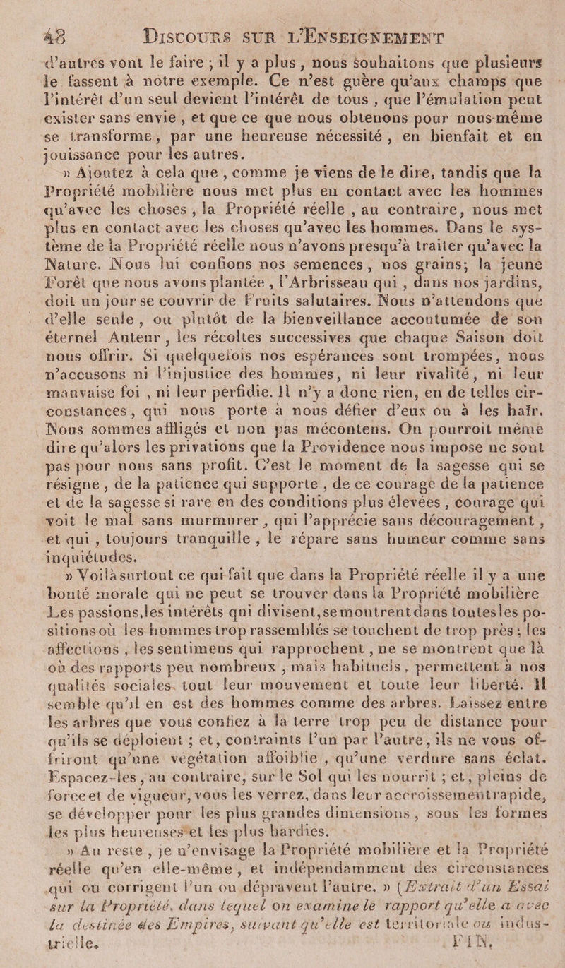 d’autres vont le faire ; il y a plus, nous souhaitons que plusieurs le fassent à notre exemple. Ce n’est guère qu’aux champs que l’intérêt d’un seul devient l’intérêt de tous , que l’émulation peut exister sans envie , et que ce que nous obtenons pour nous même se transforme j par une heureuse nécessité, en bienfait et en jouissance pour les autres. a Ajoutez à cela que , comme je viens de le dire, tandis que la Propriété mobilière nous met plus eu contact avec les hommes qu’avec les choses , la Propriété réelle , au contraire, nous met plus en contact avec Ses choses qu’avec les hommes. Dans le sys¬ tème de la Propriété réelle nous n’avons presqu’à traiter qu’avec la Nature. Nous lui confions nos semences, nos grains; la jeune Forêt que nous avons plantée , l’Arbrisseau qui , dans nos jardins, doit un jour se couvrir de Fruits salutaires. Nous n’attendons que d’elle seule , ou plutôt de la bienveillance accoutumée de son éternel Auteur, les récoltes successives que chaque Saison doit nous offrir. Si quelquefois nos espérances sont trompées, nous n’accusons ni Pinjustice des hommes, ni leur rivalité, ni leur mauvaise foi , ni leur perfidie. Il n’y a donc rien, en de telles cir¬ constances , qui nous porte a nous défier d’eux ou à les haïr. Nous sommes affligés et non pas mécontens. On pourroit même dire qu’aiors les privations que la Providence nous impose ne sont pas pour nous sans profit. C’est le moment de la sagesse qui se résigne , de la patience qui supporte , de ce courage de la patience et de la sagesse si rare en des conditions plus élevées , courage qui voit le mal sans murmurer, qui l’apprécie sans découragement , et qui , toujours tranquille , le répare sans humeur comme sans inq uiétudes. » Voilà surtout ce qui fait que dans la Propriété réelle il y a une bonté morale qui ne peut se trouver dans la Propriété mobilière Les passions,les intérêts qui divisent,semontrentdans loulesles po- sitions oii les hommes trop rassemblés se touchent de trop près ; les affections , les sentimens qui rapprochent , ne se montrent que là ou des rapports peu nombreux , mais habituels, permettent à nos qualités sociales tout leur mouvement et toute leur liberté, il semble qu’d en est des hommes comme des arbres. Laissez entre les arbres que vous confiez à la terre trop peu de distance pour qu’ils se déploient ; et, contraints l’un par l’autre, ils ne vous of¬ friront qu’une végétation affoiblie , qu’une verdure sans éclat. Espaeez-ies, au contraire, sur le Sol qui les nourrit ; et, pleins de force et de vigueur, vous les verrez, dans leur accroissement rapide, se développer pour les plus grandes dimensions , sous les formes les plus heureuses' et les plus hardies. » Au reste , je n’envisage la Propriété mobilière et la Propriété réelle qu’en elle-même , et indépendamment des circonstances qui. ou corrigent i’un ou dépravent l’autre. » [Extrait d’un Essai sur la Propriété, dans lequel on examine le rapport qu’elle a avec La destinée des Empires, suivant qidelle est territoriale ou indus¬ trielle* i'IN,