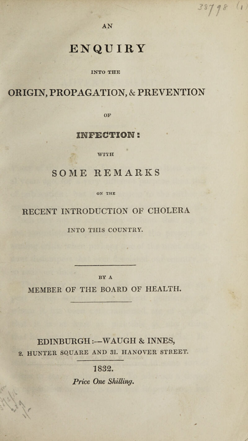 AN 3% ENQUIRY INTO THE ORIGIN, PROPAGATION, & PREVENTION OF INFECTION: f WITH ■V SOME REMARKS ON THE RECENT INTRODUCTION OF CHOLERA INTO THIS COUNTRY. BY A MEMBER OF THE BOARD OF HEALTH. EDINBURGH-WAUGH & INNES, 2. HUNTER SQUARE AND 31. HANOVER STREET. 1 832. Price One Shilling.