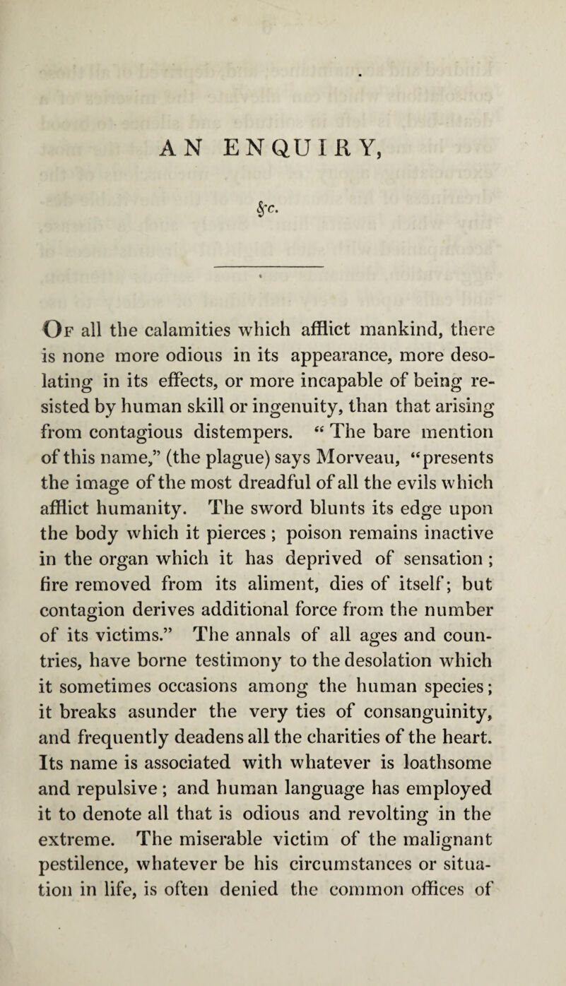 AN ENQUIRY, Of all the calamities which afflict mankind, there is none more odious in its appearance, more deso¬ lating in its effects, or more incapable of being re¬ sisted by human skill or ingenuity, than that arising from contagious distempers. “ The bare mention of this name,” (the plague) says Morveau, “presents the image of the most dreadful of all the evils which afflict humanity. The sword blunts its edge upon the body which it pierces ; poison remains inactive in the organ which it has deprived of sensation ; fire removed from its aliment, dies of itself; but contagion derives additional force from the number of its victims.” The annals of all ages and coun¬ tries, have borne testimony to the desolation which it sometimes occasions among the human species; it breaks asunder the very ties of consanguinity, and frequently deadens all the charities of the heart. Its name is associated with whatever is loathsome and repulsive ; and human language has employed it to denote all that is odious and revolting in the extreme. The miserable victim of the malignant pestilence, whatever be his circumstances or situa¬ tion in life, is often denied the common offices of
