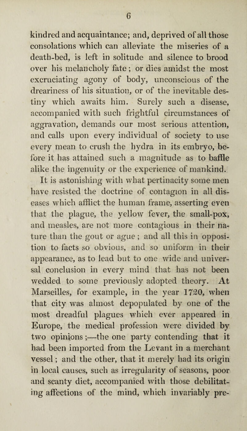 kindred and acquaintance; and, deprived of all those consolations which can alleviate the miseries of a death-bed, is left in solitude and silence to brood over his melancholy fate ; or dies amidst the most excruciating agony of body, unconscious of the dreariness of his situation, or of the inevitable des¬ tiny which awaits him. Surely such a disease, accompanied with such frightful circumstances of aggravation, demands our most serious attention, and calls upon every individual of society to use every mean to crush the hydra in its embryo, be¬ fore it has attained such a magnitude as to baffle alike the ingenuity or the experience of mankind. It is astonishing with what pertinacity some men have resisted the doctrine of contagion in all dis¬ eases which afflict the human frame, asserting even that the plague, the yellow fever, the small-pox, and measles, are not more contagious in their na¬ ture than the gout or ague ; and all this in opposi¬ tion to facts so obvious, and so uniform in their appearance, as to lead but to one wide and univer¬ sal conclusion in every mind that has not been wedded to some previously adopted theory. At Marseilles, for example, in the year 1720, when that city was almost depopulated by one of the most dreadful plagues which ever appeared in Europe, the medical profession were divided by two opinions;—the one party contending that it had been imported from the Levant in a merchant vessel; and the other, that it merely had its origin in local causes, such as irregularity of seasons, poor and scanty diet, accompanied with those debilitat¬ ing affections of the mind, which invariably pre-