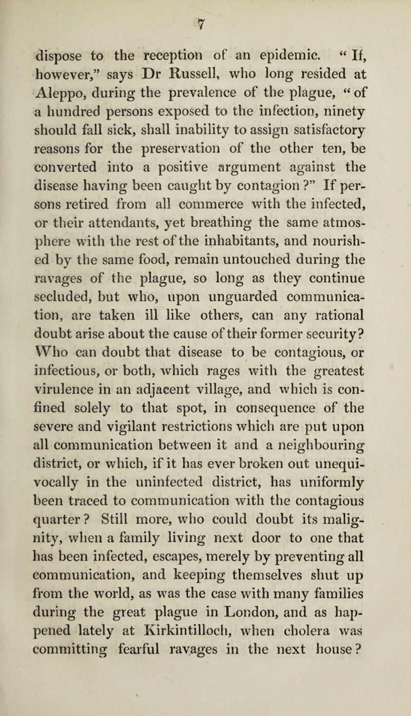 dispose to the reception of an epidemic. “ If, however,” says Dr Russell, who long resided at Aleppo, during the prevalence of the plague, “ of a hundred persons exposed to the infection, ninety should fall sick, shall inability to assign satisfactory reasons for the preservation of the other ten, be converted into a positive argument against the disease having been caught by contagion ?” If per¬ sons retired from all commerce with the infected, or their attendants, yet breathing the same atmos¬ phere with the rest of the inhabitants, and nourish¬ ed by the same food, remain untouched during the ravages of the plague, so long as they continue secluded, but who, upon unguarded communica¬ tion, are taken ill like others, can any rational doubt arise about the cause of their former security? Who can doubt that disease to be contagious, or infectious, or both, which rages with the greatest virulence in an adjacent village, and which is con¬ fined solely to that spot, in consequence of the severe and vigilant restrictions which are put upon all communication between it and a neighbouring district, or which, if it has ever broken out unequi¬ vocally in the uninfected district, has uniformly been traced to communication with the contagious quarter ? Still more, who could doubt its malig¬ nity, when a family living next door to one that has been infected, escapes, merely by preventing all communication, and keeping themselves shut up from the world, as was the case with many families during the great plague in London, and as hap¬ pened lately at Kirkintilloch, when cholera was committing fearful ravages in the next house ?