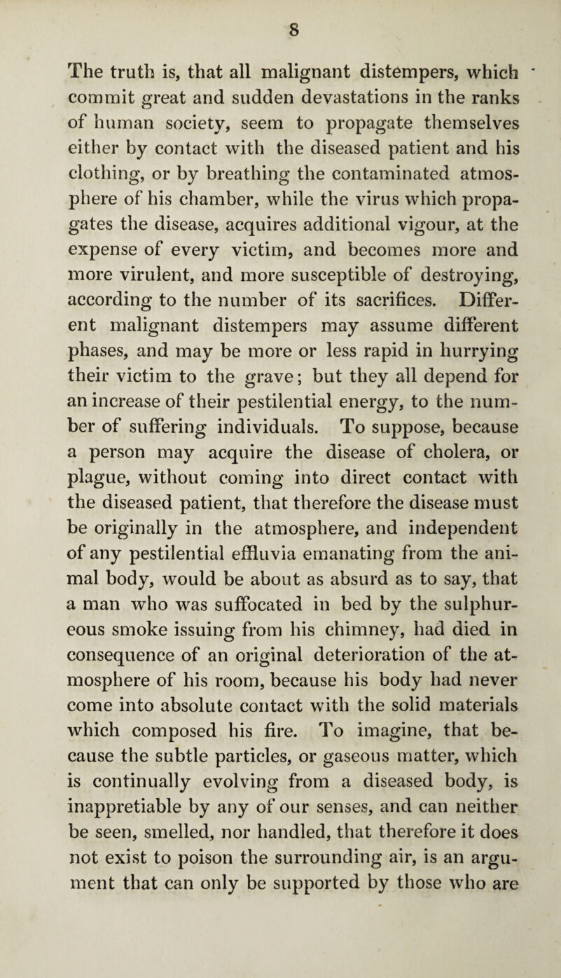 The truth is, that all malignant distempers, which commit great and sudden devastations in the ranks of human society, seem to propagate themselves either by contact with the diseased patient and his clothing, or by breathing the contaminated atmos¬ phere of his chamber, while the virus which propa¬ gates the disease, acquires additional vigour, at the expense of every victim, and becomes more and more virulent, and more susceptible of destroying, according to the number of its sacrifices. Differ¬ ent malignant distempers may assume different phases, and may be more or less rapid in hurrying their victim to the grave; but they all depend for an increase of their pestilential energy, to the num¬ ber of suffering individuals. To suppose, because a person may acquire the disease of cholera, or plague, without coming into direct contact with the diseased patient, that therefore the disease must be originally in the atmosphere, and independent of any pestilential effluvia emanating from the ani¬ mal body, would be about as absurd as to say, that a man who was suffocated in bed by the sulphur¬ eous smoke issuing from his chimney, had died in consequence of an original deterioration of the at¬ mosphere of his room, because his body had never come into absolute contact with the solid materials which composed his fire. To imagine, that be¬ cause the subtle particles, or gaseous matter, which is continually evolving from a diseased body, is inappretiable by any of our senses, and can neither be seen, smelled, nor handled, that therefore it does not exist to poison the surrounding air, is an argu¬ ment that can only be supported by those who are