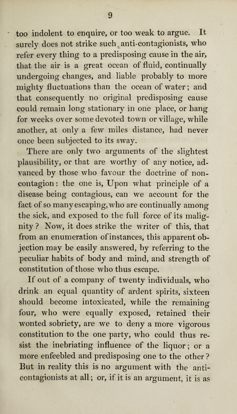too indolent to enquire, or too weak to argue. It surely does not strike such anti-contagionists, who refer every thing to a predisposing cause in the air, that the air is a great ocean of fluid, continually undergoing changes, and liable probably to more mighty fluctuations than the ocean of water; and that consequently no original predisposing cause could remain long stationary in one place, or hang for weeks over some devoted town or village, while another, at only a few miles distance, had never once been subjected to its sway. There are only two arguments of the slightest plausibility, or that are worthy of any notice, ad¬ vanced by those who favour the doctrine of non¬ contagion: the one is, Upon what principle of a disease being contagious, can we account for the fact of so many escaping, who are continually among the sick, and exposed to the full force of its malig¬ nity ? Now, it does strike the writer of this, that from an enumeration of instances, this apparent ob¬ jection may be easily answered, by referring to the peculiar habits of body and mind, and strength of constitution of those who thus escape. If out of a company of twenty individuals, who drink an equal quantity of ardent spirits, sixteen should become intoxicated, while the remaining O four, who w^ere equally exposed, retained their wonted sobriety, are we to deny a more vigorous constitution to the one party, who could thus re¬ sist the inebriating influence of the liquor; or a more enfeebled and predisposing one to the other ? But in reality this is no argument with the anti- contagionists at all; or, if it is an argument, it is as