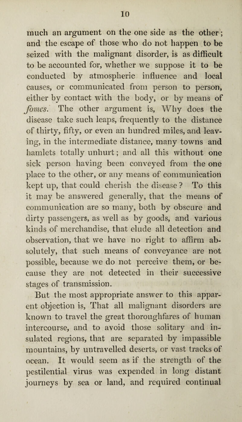 much an argument on the one side as the other; and the escape of those who do not happen to be seized with the malignant disorder, is as difficult to be accounted for, whether we suppose it to be conducted by atmospheric influence and local causes, or communicated from person to person, either by contact with the body, or by means of fomes. The other argument is, Why does the disease take such leaps, frequently to the distance of thirty, fifty, or even an hundred miles, and leav¬ ing, in the intermediate distance, many towns and hamlets totally unhurt; and all this without one sick person having been conveyed from the one place to the other, or any means of communication kept up, that could cherish the disease ? To this it may be answered generally, that the means of communication are so many, both by obscure and dirty passengers, as wrell as by goods, and various kinds of merchandise, that elude all detection and observation, that we have no right to affirm ab¬ solutely, that such means of conveyance are not possible, because we do not perceive them, or be¬ cause they are not detected in their successive stages of transmission. But the most appropriate answer to this appar¬ ent objection is. That all malignant disorders are known to travel the great thoroughfares of human intercourse, and to avoid those solitary and in¬ sulated regions, that are separated by impassible mountains, by untravelled deserts, or vast tracks of ocean. It woidd seem as if the strength of the pestilential virus was expended in long distant journeys by sea or land, and required continual