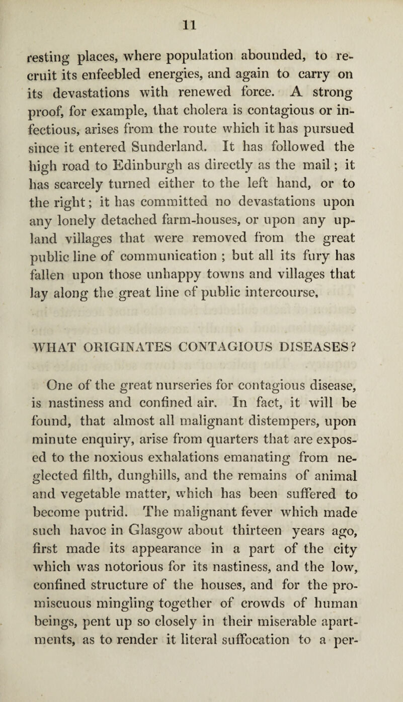 resting places, where population abounded, to re¬ cruit its enfeebled energies, and again to carry on its devastations with renewed force. A strong proof, for example, that cholera is contagious or in¬ fectious, arises from the route which it has pursued since it entered Sunderland. It has followed the high road to Edinburgh as directly as the mail; it lias scarcely turned either to the left hand, or to the right; it has committed no devastations upon any lonely detached farm-houses, or upon any up¬ land villages that were removed from the great public line of communication ; but all its fury has fallen upon those unhappy towns and villages that lay along the great line of public intercourse. WIIAT ORIGINATES CONTAGIOUS DISEASES? One of the great nurseries for contagious disease, is nastiness and confined air. In fact, it will be found, that almost all malignant distempers, upon minute enquiry, arise from quarters that are expos¬ ed to the noxious exhalations emanating from ne¬ glected filth, dunghills, and the remains of animal and vegetable matter, which has been suffered to become putrid. The malignant fever which made such havoc in Glasgow about thirteen years ago, first made its appearance in a part of the city which was notorious for its nastiness, and the low, confined structure of the houses, and for the pro¬ miscuous mingling together of crowds of human beings, pent up so closely in their miserable apart¬ ments, as to render it literal suffocation to a per-
