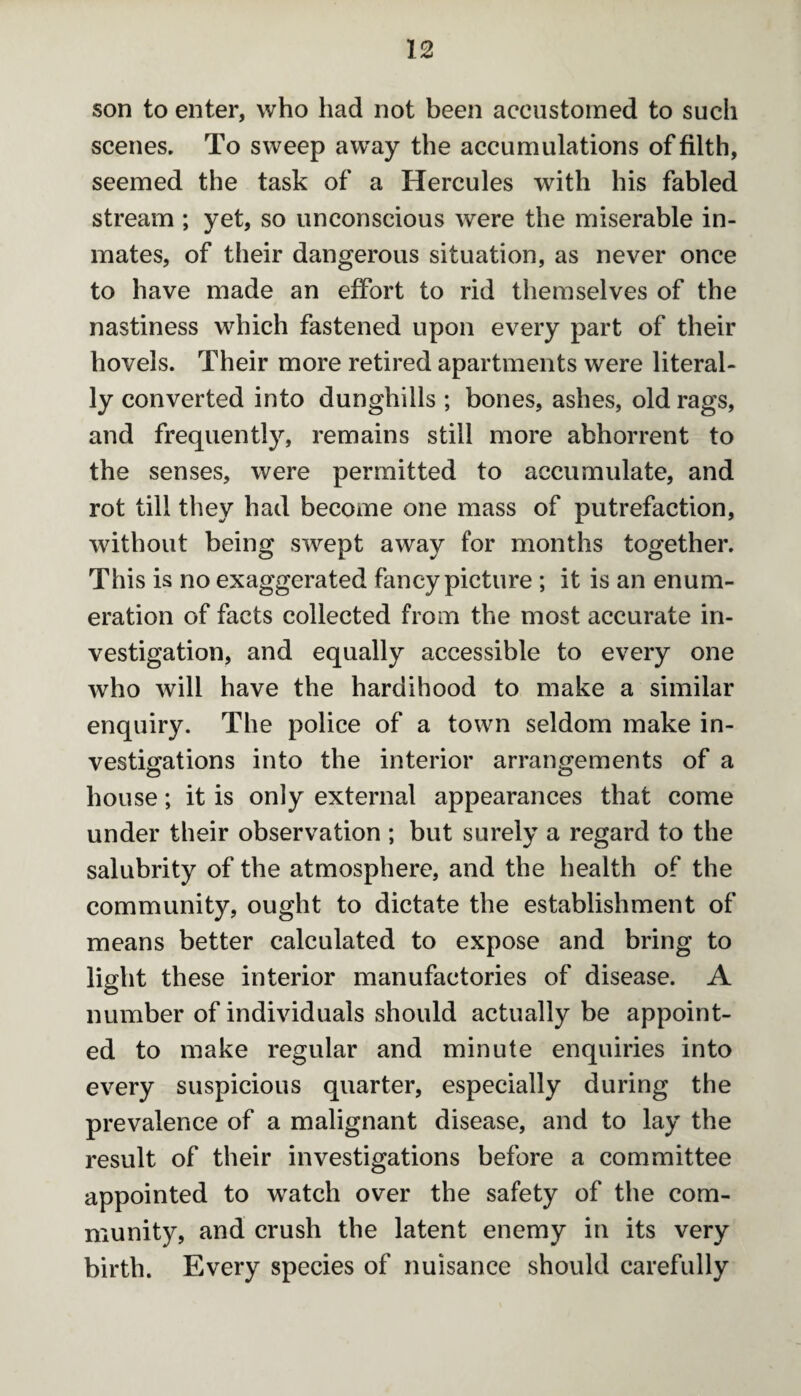 son to enter, who had not been accustomed to such scenes. To sweep away the accumulations of filth, seemed the task of a Hercules with his fabled stream ; yet, so unconscious were the miserable in¬ mates, of their dangerous situation, as never once to have made an effort to rid themselves of the nastiness which fastened upon every part of their hovels. Their more retired apartments were literal¬ ly converted into dunghills ; bones, ashes, old rags, and frequently, remains still more abhorrent to the senses, were permitted to accumulate, and rot till they had become one mass of putrefaction, without being swept away for months together. This is no exaggerated fancy picture ; it is an enum¬ eration of facts collected from the most accurate in¬ vestigation, and equally accessible to every one who will have the hardihood to make a similar enquiry. The police of a town seldom make in¬ vestigations into the interior arrangements of a house; it is only external appearances that come under their observation ; but surely a regard to the salubrity of the atmosphere, and the health of the community, ought to dictate the establishment of means better calculated to expose and bring to light these interior manufactories of disease. A number of individuals should actually be appoint¬ ed to make regular and minute enquiries into every suspicious quarter, especially during the prevalence of a malignant disease, and to lay the result of their investigations before a committee appointed to watch over the safety of the com¬ munity, and crush the latent enemy in its very birth. Every species of nuisance should carefully