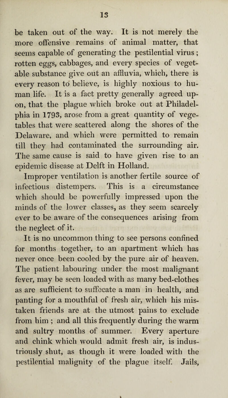 be taken out of the way. It is not merely the more offensive remains of animal matter, that seems capable of generating the pestilential virus ; rotten eggs, cabbages, and every species of veget¬ able substance give out an affluvia, which, there is every reason to believe, is highly noxious to hu¬ man life. It is a fact pretty generally agreed up¬ on, that the plague which broke out at Philadel¬ phia in 1793, arose from a great quantity of vege¬ tables that were scattered along the shores of the Delaware, and which were permitted to remain till they had contaminated the surrounding air. The same cause is said to have given rise to an epidemic disease at Delft in Holland. Improper ventilation is another fertile source of infectious distempers. This is a circumstance which should be powerfully impressed upon the minds of the lower classes, as they seem scarcely ever to be aware of the consequences arising from the neglect of it. It is no uncommon thing to see persons confined for months together, to an apartment which has never once been cooled by the pure air of heaven. The patient labouring under the most malignant fever, may be seen loaded with as many bed-clothes as are sufficient to suffocate a man in health, and panting for a mouthful of fresh air, which his mis¬ taken friends are at the utmost pains to exclude from him ; and all this frequently during the warm and sultry months of summer. Every aperture and chink which would admit fresh air, is indus¬ triously shut, as though it were loaded with the pestilential malignity of the plague itself. Jails,
