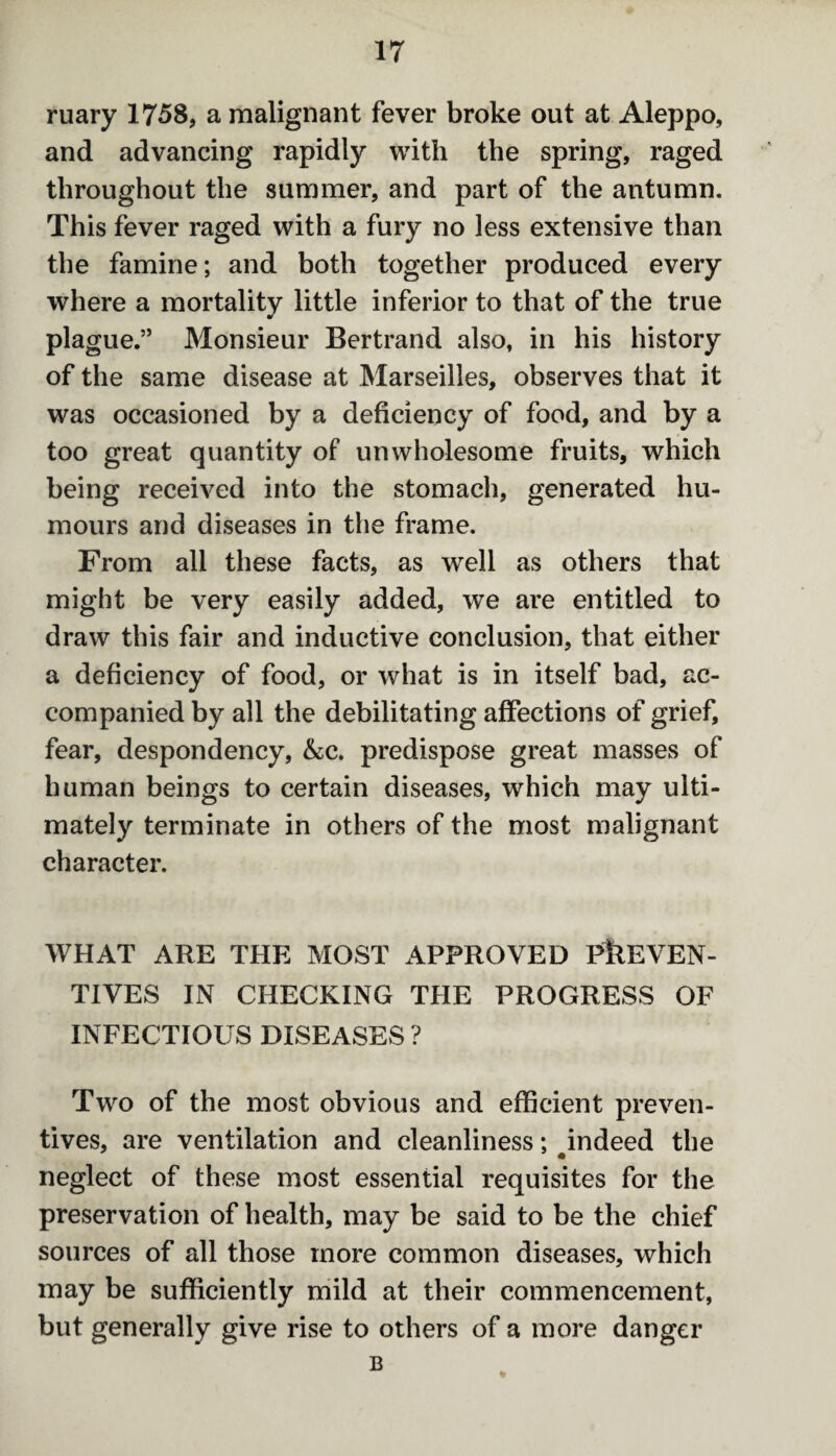 ruary 1758, a malignant fever broke out at Aleppo, and advancing rapidly with the spring, raged throughout the summer, and part of the autumn. This fever raged with a fury no less extensive than the famine; and both together produced every where a mortality little inferior to that of the true plague.” Monsieur Bertrand also, in his history of the same disease at Marseilles, observes that it was occasioned by a deficiency of food, and by a too great quantity of unwholesome fruits, which being received into the stomach, generated hu¬ mours and diseases in the frame. From all these facts, as well as others that might be very easily added, we are entitled to draw this fair and inductive conclusion, that either a deficiency of food, or what is in itself bad, ac¬ companied by all the debilitating affections of grief, fear, despondency, &c. predispose great masses of human beings to certain diseases, which may ulti¬ mately terminate in others of the most malignant character. WHAT ARE THE MOST APPROVED PREVEN¬ TIVES IN CHECKING THE PROGRESS OF INFECTIOUS DISEASES ? Two of the most obvious and efficient preven¬ tives, are ventilation and cleanliness; indeed the neglect of these most essential requisites for the preservation of health, may be said to be the chief sources of all those more common diseases, which may be sufficiently mild at their commencement, but generally give rise to others of a more danger B