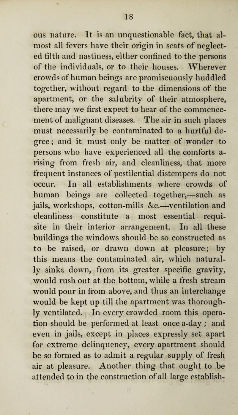 ous nature. It is an unquestionable fact, that al¬ most all fevers have their origin in seats of neglect¬ ed filth and nastiness, either confined to the persons of the individuals, or to their houses. Wherever crowds of human beings are promiscuously huddled together, without regard to the dimensions of the apartment, or the salubrity of their atmosphere, there may we first expect to hear of the commence¬ ment of malignant diseases. The air in such places must necessarily be contaminated to a hurtful de¬ gree ; and it must only be matter of wonder to persons who have experienced all the comforts a- rising from fresh air, and cleanliness, that more frequent instances of pestilential distempers do not occur. In all establishments where crowds of human beings are collected together,—such as jails, workshops, cotton-mills &c.—ventilation and cleanliness constitute a most essential requi¬ site in their interior arrangement. In all these buildings the windows should be so constructed as to be raised, or drawn down at pleasure; by this means the contaminated air, which natural¬ ly sinks down, from its greater specific gravity, would rush out at the bottom, while a fresh stream would pour in from above, and thus an interchange would be kept up till the apartment was thorough¬ ly ventilated. In every crowded room this opera¬ tion should be performed at least once a-day ; and even in jails, except in places expressly set apart for extreme delinquency, every apartment should be so formed as to admit a regular supply of fresh air at pleasure. Another thing that ought to be attended to in the construction of all large establish-