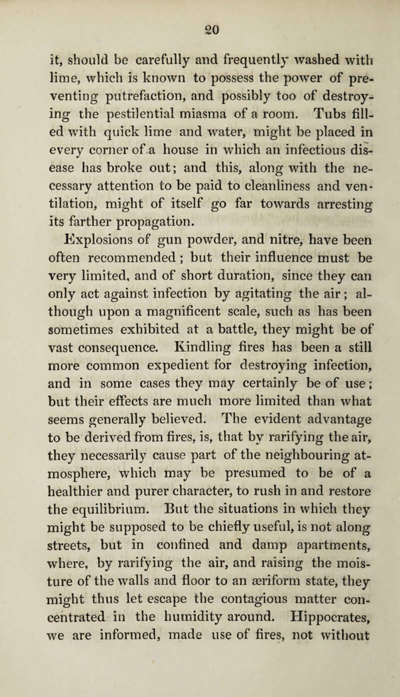 it, should be carefully and frequently washed with lime, which is known to possess the power of pre¬ venting putrefaction, and possibly too of destroy¬ ing the pestilential miasma of a room. Tubs fill¬ ed with quick lime and water, might be placed in every corner of a house in which an infectious dis¬ ease has broke out; and this, along with the ne¬ cessary attention to be paid to cleanliness and ven¬ tilation, might of itself go far towards arresting its farther propagation. Explosions of gun powder, and nitre, have been often recommended ; but their influence must be very limited, and of short duration, since they can only act against infection by agitating the air; al¬ though upon a magnificent scale, such as has been sometimes exhibited at a battle, they might be of vast consequence. Kindling fires has been a still more common expedient for destroying infection, and in some cases they may certainly be of use; but their effects are much more limited than what seems generally believed. The evident advantage to be derived from fires, is, that by rarifying the air, they necessarily cause part of the neighbouring at¬ mosphere, which may be presumed to be of a healthier and purer character, to rush in and restore the equilibrium. But the situations in which they might be supposed to be chiefly useful, is not along streets, but in confined and damp apartments, where, by rarifying the air, and raising the mois¬ ture of the walls and floor to an aeriform state, they might thus let escape the contagious matter con¬ centrated in the humidity around. Hippocrates, we are informed, made use of fires, not without