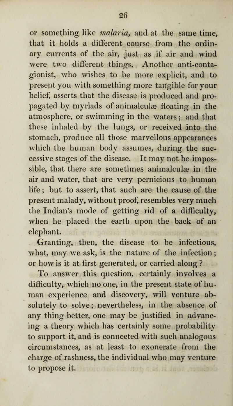 or something like malaria, and at the same time, that it holds a different course from the ordin¬ ary currents of the air, just as if air and wind were two different things. Another anti-conta- gionist, who wishes to be more explicit, and to present you with something more tangible for your belief, asserts that the disease is produced and pro¬ pagated by myriads of animalculse floating in the atmosphere, or swimming in the waters ; and that these inhaled by the lungs, or received into the stomach, produce all those marvellous appearances which the human body assumes, during the suc¬ cessive stages of the disease. It may not be impos¬ sible, that there are sometimes animalcuke in the air and water, that are very pernicious to human life; but to assert, that such are the cause of the present malady, without proof, resembles very much the Indian’s mode of getting rid of a difficulty, when he placed the earth upon the back of an elephant. Granting, then, the disease to be infectious, what, may we ask, is the nature of the infection ; or how is it at first generated, or carried along ? To answer this question, certainly involves a difficulty, which no one, in the present state of hu ¬ man experience and discovery, will venture ab¬ solutely to solve; nevertheless, in the absence of any thing better, one may be justified in advanc¬ ing a theory which has certainly some probability to support it, and is connected with such analogous circumstances, as at least to exonerate from the charge of rashness, the individual who may venture to propose it.
