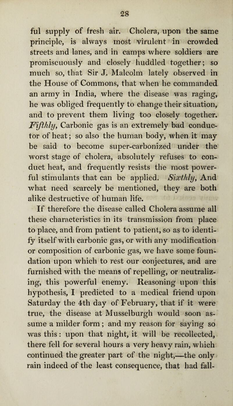 ful supply of fresh air. Cholera, upon the same principle, is always most virulent in crowded streets and lanes, and in camps where soldiers are promiscuously and closely huddled together; so much so, that Sir J. Malcolm lately observed in the House of Commons, that when he commanded an army in India, where the disease was raging, he was obliged frequently to change their situation, and to prevent them living too closely together. Fifthly, Carbonic gas is an extremely bad conduc¬ tor of heat; so also the human body, when it may be said to become super-carbonized under the worst stage of cholera, absolutely refuses to con¬ duct heat, and frequently resists the most power¬ ful stimulants that can be applied. Sixthly, And what need scarcely be mentioned, they are both alike destructive of human life. If therefore the disease called Cholera assume all these characteristics in its transmission from place to place, and from patient to patient, so as to identi¬ fy itself with carbonic gas, or with any modification or composition of carbonic gas, we have some foun¬ dation upon which to rest our conjectures, and are furnished with the means of repelling, or neutraliz¬ ing, this powerful enemy. Reasoning upon this hypothesis, I predicted to a medical friend upon Saturday the 4th day of February, that if it were true, the disease at Musselburgh would soon as¬ sume a milder form ; and my reason for saying so was this: upon that night, it will be recollected, there fell for several hours a very heavy rain, which continued the greater part of the night,—the only rain indeed of the least consequence, that had fall-