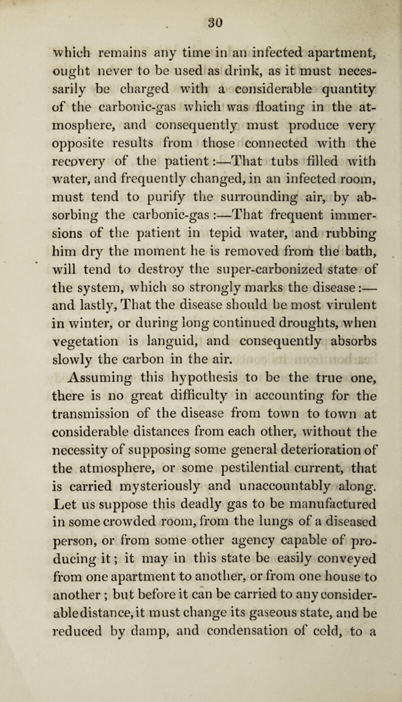 which remains any time in an infected apartment, ought never to be used as drink, as it must neces¬ sarily be charged with a considerable quantity of the carbonic-gas which was floating in the at¬ mosphere, and consequently must produce very opposite results from those connected with the recovery of the patient:—That tubs filled with water, and frequently changed, in an infected room, must tend to purify the surrounding air, by ab¬ sorbing the carbonic-gas :—That frequent immer¬ sions of the patient in tepid water, and rubbing him dry the moment he is removed from the bath, will tend to destroy the super-carbonized state of the system, which so strongly marks the disease:— and lastly, That the disease should be most virulent in winter, or during long continued droughts, when vegetation is languid, and consequently absorbs slowly the carbon in the air. Assuming this hypothesis to be the true one, there is no great difficulty in accounting for the transmission of the disease from town to town at considerable distances from each other, without the necessity of supposing some general deterioration of the atmosphere, or some pestilential current, that is carried mysteriously and unaccountably along. Let us suppose this deadly gas to be manufactured in some crowded room, from the lungs of a diseased person, or from some other agency capable of pro¬ ducing it; it may in this state be easily conveyed from one apartment to another, or from one house to another ; but before it can be carried to any consider¬ able distance, it must change its gaseous state, and be reduced by damp, and condensation of cold, to a