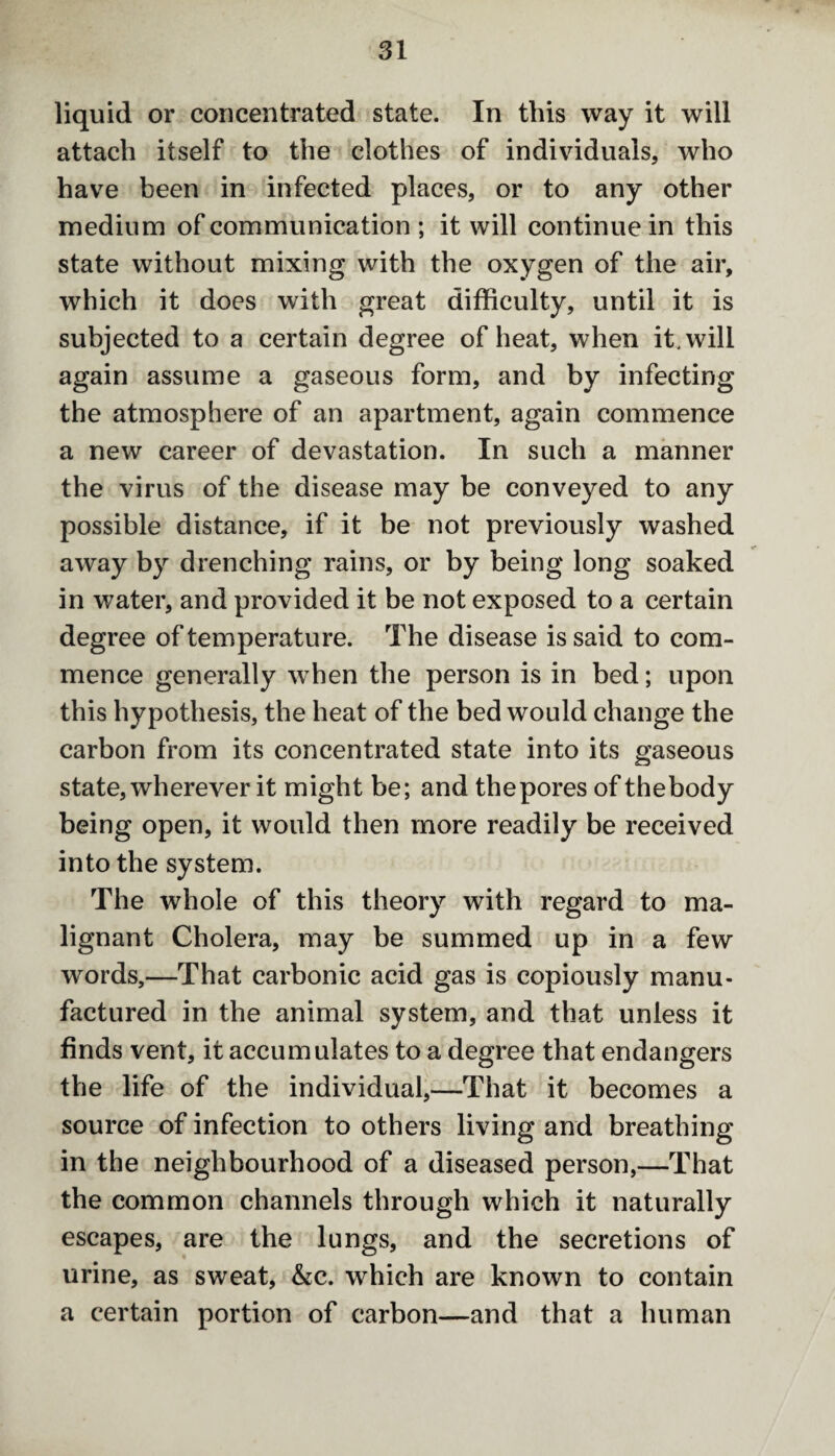 liquid or concentrated state. In this way it will attach itself to the clothes of individuals, who have been in infected places, or to any other medium of communication ; it will continue in this state without mixing with the oxygen of the air, which it does with great difficulty, until it is subjected to a certain degree of heat, when it. will again assume a gaseous form, and by infecting the atmosphere of an apartment, again commence a new career of devastation. In such a manner the virus of the disease may be conveyed to any possible distance, if it be not previously washed away by drenching rains, or by being long soaked in water, and provided it be not exposed to a certain degree of temperature. The disease is said to com¬ mence generally when the person is in bed; upon this hypothesis, the heat of the bed would change the carbon from its concentrated state into its gaseous state, wherever it might be; and thepores of thebody being open, it would then more readily be received into the system. The whole of this theory with regard to ma¬ lignant Cholera, may be summed up in a few words,—That carbonic acid gas is copiously manu¬ factured in the animal system, and that unless it finds vent, it accumulates to a degree that endangers the life of the individual,—That it becomes a source of infection to others living and breathing in the neighbourhood of a diseased person,—That the common channels through which it naturally escapes, are the lungs, and the secretions of urine, as sweat, &c. which are known to contain a certain portion of carbon—and that a human