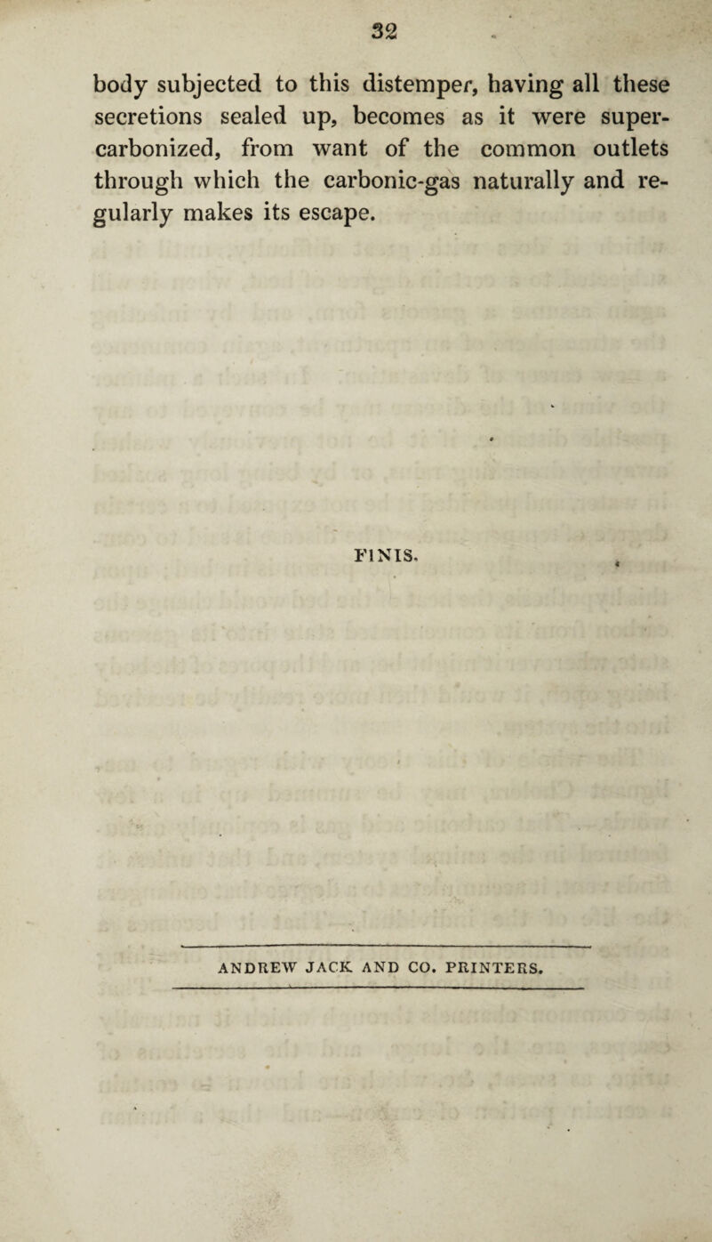 body subjected to this distemper, having all these secretions sealed up, becomes as it were super- carbonized, from want of the common outlets through which the carbonic-gas naturally and re¬ gularly makes its escape. FINIS. ANDREW JACK AND CO. PRINTERS.