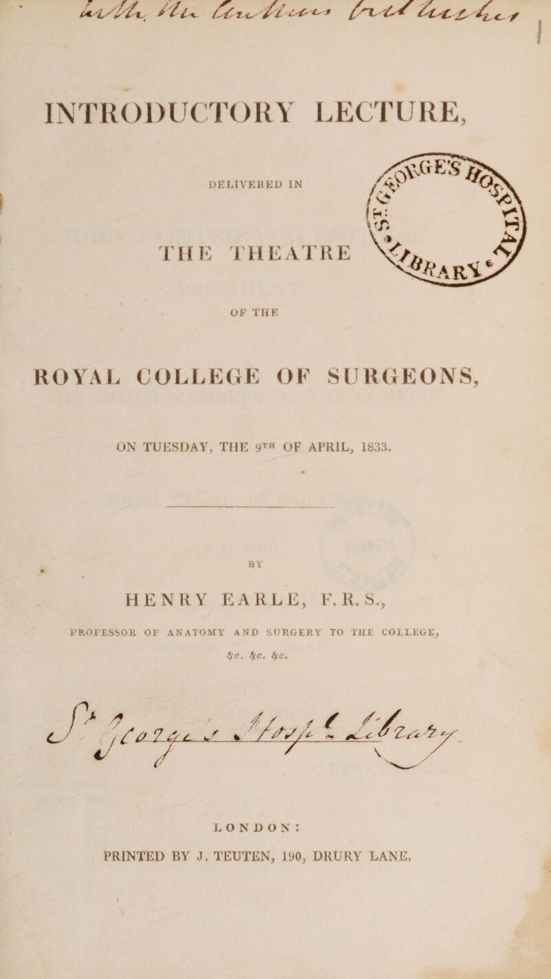 (ASt/jsf'XL t/l'K- INTR01)UCTO RY LECTURE, ROYAL COLLEGE OF SURGEONS, ON TUESDAY, THE 9™ OF APRIL, 1833. BY #• HENRY EARLE, F. R. S., PROTESSOR or ANATOMY AND SURGERY TO THE COLLEGE, 9jC. !fC. 8(C. LONDON: PRINTED BY J. TEUTEN, IDO, DRURY LANE,