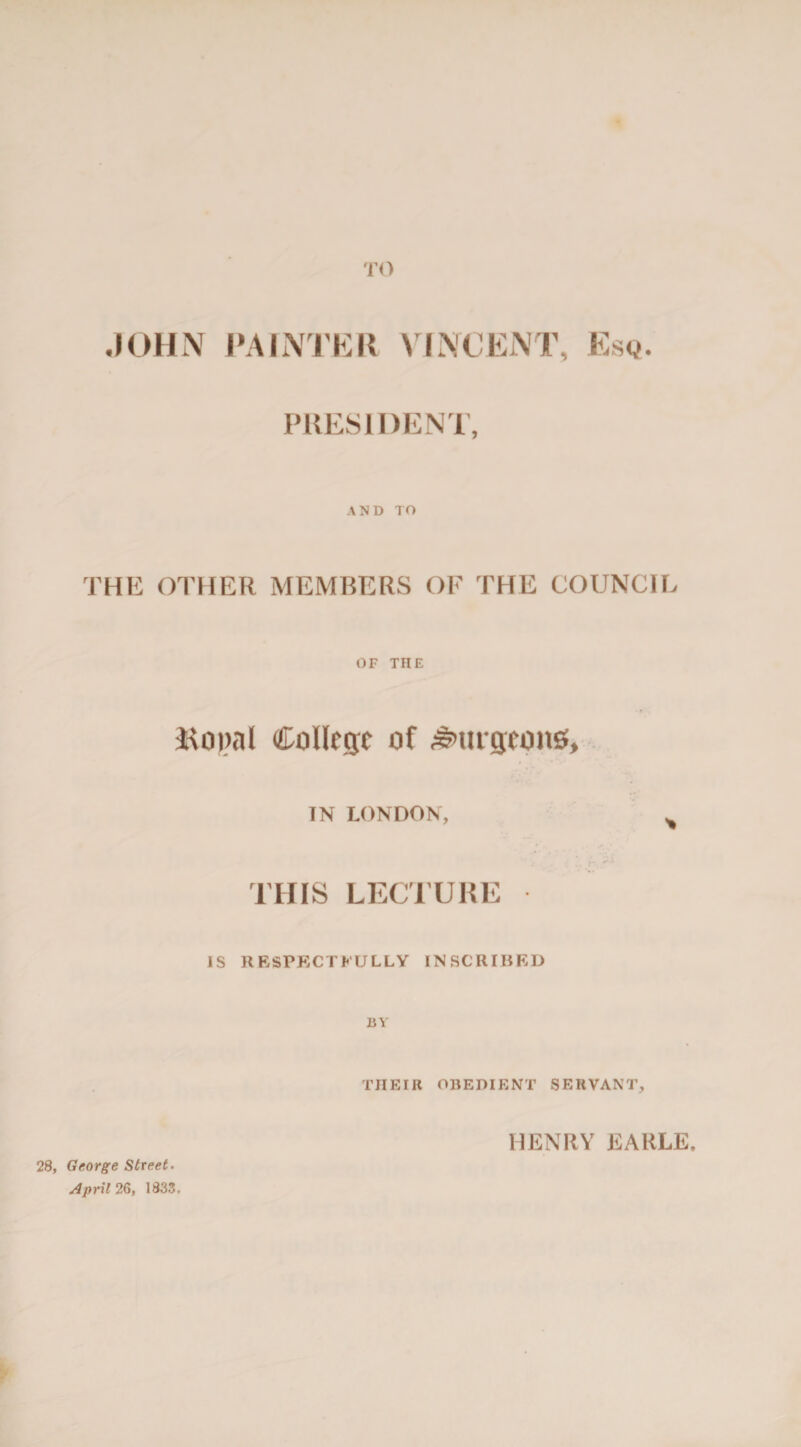 TO JOHN PAINTER PRESIDEN THE OTHER MEMBERS OF THE COUNCIL OF THE Bo»al College of burgeons, IN LONDON, ^ THIS LECTURE IS RESPECTFULLY INSCRIBED BY THEIR OBEDIENT SERVANT, 28, George Street. April 26, 1833, HENRY EARLE,