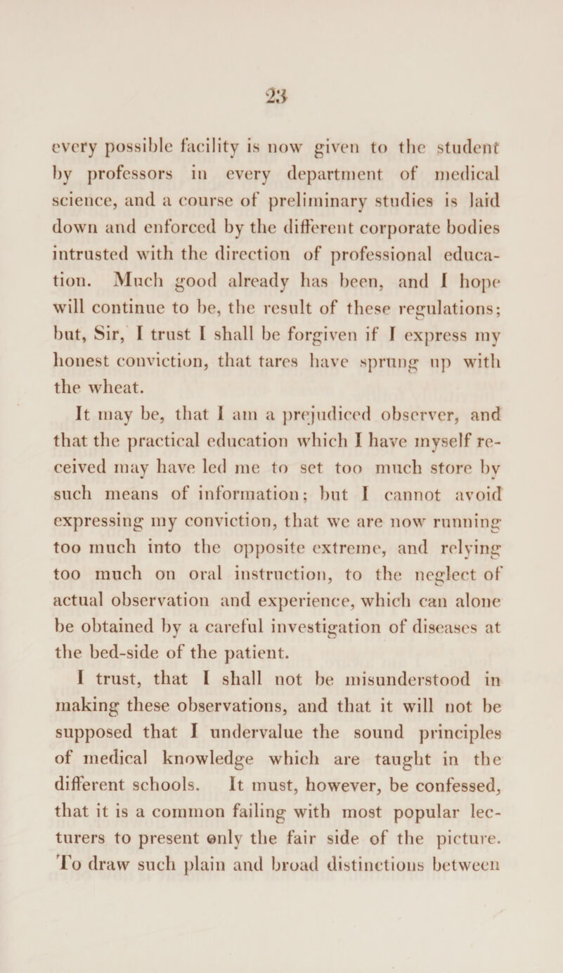 every possible facility is now given to the student by professors in every department of medical science, and a course of preliminary studies is laid down and enforced by the different corporate bodies intrusted with the direction of professional educa¬ tion. Much good already has been, and I hope will continue to be, the result of these regulations; but, Sir, [ trust I shall be forgiven if I express my honest conviction, that tares have sprung up with the wheat. It may be, that I am a prejudiced observer, and that the practical education which I have myself re¬ ceived may have led me to set too much store by such means of information; but I cannot avoid expressing my conviction, that we are now running too much into the opposite extreme, and relying too much on oral instruction, to the neglect of actual observation and experience, which can alone be obtained by a careful investigation of diseases at the bed-side of the patient. I trust, that I shall not be misunderstood in making these observations, and that it will not be supposed that I undervalue the sound principles of medical knowledge which are taught in the different schools. It must, however, be confessed, that it is a common failing with most popular lec¬ turers to present only the fair side of the picture. To draw such plain and broad distinctions between